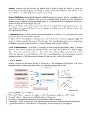 Inflation: Inflation is the rate at which the general level of prices for goods and services is rising and,
consequently, the purchasing power of currency is falling. Central banks attempt to limit inflation — and
avoid deflation — in order to keep the economy running smoothly.
Demand-Pull Inflation: Demand-pull inflation is used by Keynesian economics to describe what happens when
price levels rise because of an imbalance in the aggregate supply and demand. When the aggregate demand in an
economy strongly outweighs the aggregate supply, prices go up. Economists describe demand-pull inflation as a
result of too many dollars chasing too few goods.
Demand-pull inflation results from strong consumer demand. Many individuals purchasing the same good will
cause the price to increase, and when such an event happens to a whole economy for all types of goods, it is
called demand-pull inflation.
Cost-Push Inflation: Cost-push inflation is a situation in which the overall price levels go up (inflation) due to
increases in the cost of wages and raw materials.
Cost-push inflation develops because the higher costs of production factors decreases in aggregate supply (the
amount of total production) in the economy. Since there are fewer goods being produced (supply weakens) and
demand for these goods remains consistent, the prices of finished goods increase (inflation).
Mixed Demand Inflation: The problem of identifying the basic nature-and fundamental source of inflation
continues. Does inflation arise from the demand side of the goods, factor and asset markets or from the supply
side or from some combination of the two—the so-called mixed inflation. Many economists have come to
believe that the actual process of inflation is neither due to demand-pull alone, nor due to cost-push alone, but
due to a combination of both the elements of demand-pull and cost-push—called mixed inflation.
Causes of inflation
Inflation means there is a sustained increase in the price level. The main causes of inflation are either excess
aggregate demand (economic growth too fast) or cost push factors (supply-side factors).
Summary of Main causes of inflation
1. Demand-pull inflation – aggregate demand growing faster than aggregate supply (growth too rapid)
2. Cost-push inflation – higher oil prices feeding through into higher costs
3. Devaluation – increasing cost of imported goods, also boost to domestic demand
4. Rising wages – higher wages increase firms costs and increase consumers‘ disposable income to spend more.
5. Expectations of inflation – causes workers to demand wage increases and firms to push up prices.
 