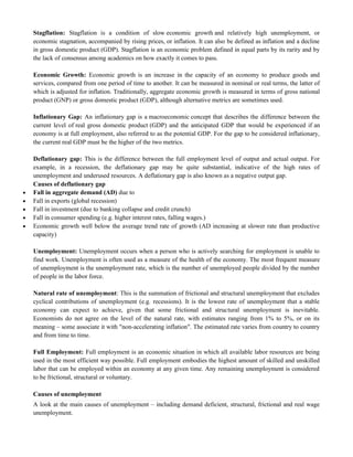 Stagflation: Stagflation is a condition of slow economic growth and relatively high unemployment, or
economic stagnation, accompanied by rising prices, or inflation. It can also be defined as inflation and a decline
in gross domestic product (GDP). Stagflation is an economic problem defined in equal parts by its rarity and by
the lack of consensus among academics on how exactly it comes to pass.
Economic Growth: Economic growth is an increase in the capacity of an economy to produce goods and
services, compared from one period of time to another. It can be measured in nominal or real terms, the latter of
which is adjusted for inflation. Traditionally, aggregate economic growth is measured in terms of gross national
product (GNP) or gross domestic product (GDP), although alternative metrics are sometimes used.
Inflationary Gap: An inflationary gap is a macroeconomic concept that describes the difference between the
current level of real gross domestic product (GDP) and the anticipated GDP that would be experienced if an
economy is at full employment, also referred to as the potential GDP. For the gap to be considered inflationary,
the current real GDP must be the higher of the two metrics.
Deflationary gap: This is the difference between the full employment level of output and actual output. For
example, in a recession, the deflationary gap may be quite substantial, indicative of the high rates of
unemployment and underused resources. A deflationary gap is also known as a negative output gap.
Causes of deflationary gap
 Fall in aggregate demand (AD) due to
 Fall in exports (global recession)
 Fall in investment (due to banking collapse and credit crunch)
 Fall in consumer spending (e.g. higher interest rates, falling wages.)
 Economic growth well below the average trend rate of growth (AD increasing at slower rate than productive
capacity)
Unemployment: Unemployment occurs when a person who is actively searching for employment is unable to
find work. Unemployment is often used as a measure of the health of the economy. The most frequent measure
of unemployment is the unemployment rate, which is the number of unemployed people divided by the number
of people in the labor force.
Natural rate of unemployment: This is the summation of frictional and structural unemployment that excludes
cyclical contributions of unemployment (e.g. recessions). It is the lowest rate of unemployment that a stable
economy can expect to achieve, given that some frictional and structural unemployment is inevitable.
Economists do not agree on the level of the natural rate, with estimates ranging from 1% to 5%, or on its
meaning – some associate it with "non-accelerating inflation". The estimated rate varies from country to country
and from time to time.
Full Employment: Full employment is an economic situation in which all available labor resources are being
used in the most efficient way possible. Full employment embodies the highest amount of skilled and unskilled
labor that can be employed within an economy at any given time. Any remaining unemployment is considered
to be frictional, structural or voluntary.
Causes of unemployment
A look at the main causes of unemployment – including demand deficient, structural, frictional and real wage
unemployment.
 