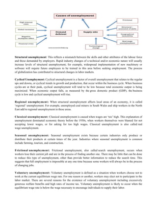 Structural unemployment: This reflects a mismatch between the skills and other attributes of the labour force
and those demanded by employers. Rapid industry changes of a technical and/or economic nature will usually
increase levels of structural unemployment; for example, widespread implementation of new machinery or
software will require future employees to be trained in this area before seeking employment. The process
of globalization has contributed to structural changes in labor markets.
Cyclical Unemployment: Cyclical unemployment is a factor of overall unemployment that relates to the regular
ups and downs, or cyclical trends in growth and production, that occur within the business cycle. When business
cycles are at their peak, cyclical unemployment will tend to be low because total economic output is being
maximized. When economic output falls, as measured by the gross domestic product (GDP), the business
cycle is low and cyclical unemployment will rise.
Regional unemployment: When structural unemployment affects local areas of an economy, it is called
‗regional‘ unemployment. For example, unemployed coal miners in South Wales and ship workers in the North
East add to regional unemployment in these areas.
Classical unemployment: Classical unemployment is caused when wages are ‗too‘ high. This explanation of
unemployment dominated economic theory before the 1930s, when workers themselves were blamed for not
accepting lower wages, or for asking for too high wages. Classical unemployment is also called real
wage unemployment.
Seasonal unemployment: Seasonal unemployment exists because certain industries only produce or
distribute their products at certain times of the year. Industries where seasonal unemployment is common
include farming, tourism, and construction.
Frictional unemployment: Frictional unemployment, also called search unemployment, occurs when
workers lose their current job and are in the process of finding another one. There may be little that can be done
to reduce this type of unemployment, other than provide better information to reduce the search time. This
suggests that full employment is impossible at any one time because some workers will always be in the process
of changing jobs.
Voluntary unemployment: Voluntary unemployment is defined as a situation when workers choose not to
work at the current equilibrium wage rate. For one reason or another, workers may elect not to participate in the
labor market. There are several reasons for the existence of voluntary unemployment including excessively
generous welfare benefits and high rates of income tax. Voluntary unemployment is likely to occur when the
equilibrium wage rate is below the wage necessary to encourage individuals to supply their labor.
 