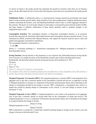As shown in Figure-2, the steady growth line represents the growth of economy when there are no business
cycles. On the other hand, the line of cycle shows the business cycles that move up and down the steady growth
line.
Stabilization Policy: A stabilization policy is a macroeconomic strategy enacted by governments and central
banks to keep economic growth stable, along with price levels and unemployment. Ongoing stabilization policy
includes monitoring the business cycle and adjusting benchmark interest rates to control aggregate demand in
the economy. The goal is to avoid erratic changes in total output, as measured by gross domestic product (GDP),
and large changes in inflation; stabilization of these factors generally leads to moderate changes in the
employment rate, as well.
Consumption Function: The consumption function, or Keynesian consumption function, is an economic
formula that represents the functional relationship between total consumption and gross national income. It was
introduced by British economist John Maynard Keynes, who argued the function could be used to track and
predict total aggregate consumption expenditures.
The consumption function is represented as:
Where: C = Consumer spending; A = Autonomous consumption; M = Marginal propensity to consume; D =
Real disposable income.
Saving Function: Saving function or the propensity to save expresses the relationship between saving and the
level of income. It is simply the desire of the households to hoard a part of their total disposable income.
Symbolically, the functional relation between saving and income can be defined as S= f(Y).
We know,
Y= C + S;
Thus, S= Y-C;
Where, Y= Income; S= Saving; C= Consumption
The equation shows that the remaining amount after the deduction of total expenditure from total income is
saving. Thus, saving is that part of income which is not spent on consumption
Marginal Propensity To Consume (MPC): The marginal propensity to consume (MPC) is the proportion of an
aggregate raise in pay that a consumer spends on the consumption of goods and services, as opposed to saving
it. Marginal propensity to consume is a component of Keynesian macroeconomic theory and is calculated as the
change in consumption divided by the change in income. MPC is depicted by a consumption line, which is a
sloped line created by plotting change in consumption on the vertical "y" axis and change in income on the
horizontal "x" axis.
Marginal Propensity to Save (MPS): A marginal propensity to save refers to the proportion of an aggregate
raise in pay that a consumer spends on saving rather than on the consumption of goods and services. The
marginal propensity to save is a component of Keynesian macroeconomic theory and is calculated as the change
in savings divided by the change in income.
Marginal propensity to save =
change in saving
change in income
MPS is depicted by a savings line: a sloped line created by plotting change in savings on the vertical y axis and
change in income on the horizontal X axis.
 