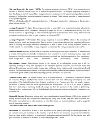 Marginal Propensity To Import (MPM): The marginal propensity to import (MPM) is the amount imports
increase or decrease with each unit rise or decline in disposable income. The marginal propensity to import is
thus the change in imports induced by a change in income. An economy with a positive marginal propensity to
consume is likely to have a positive marginal propensity to import. This is because a portion of goods consumed
is likely to be imported.
MPM is calculated as dIm/dY, meaning the derivative of the import function (Im) with respect to the derivative
of the income function (Y).
Average Propensity To Save: The average propensity to save (APS) is an economic term that refers to the
proportion of income that is saved rather than spent on goods and services. Also known as the savings ratio, it is
usually expressed as a percentage of total household disposable income (income minus taxes). The inverse of
average propensity to save is the average propensity to consume (APC).
Average Propensity To Consume: The average propensity to consume (APC) refers to the percentage of
income spent on goods and services rather than on savings. A person can determine the percentage of income
spent by dividing the average household consumption, or what is spent, by the average household income, or
what is earned. The inverse of the average propensity to consume is the average propensity to save (APS).
Personal Income: Personal income refers to all income collectively received by all individuals or households in
a country. Personal income includes compensation from a number of sources including salaries, wages and
bonuses received from employment or self-employment; dividends and distributions received from investments;
rental receipts from real estate investments and profit-sharing from businesses.
Discretionary Income: Discretionary income is the amount of an individual's income that is left for
spending, investing or saving after paying taxes and paying for personal necessities, such as food, shelter and
clothing. Discretionary income includes money spent on luxury items, vacations, and nonessential goods and
services. Because discretionary income is the first to shrink amid a job loss or pay reduction, businesses that sell
discretionary goods tend to suffer the most during economic downturns and recessions.
National Savings Rate: The national savings rate is an estimate from the U.S. Commerce Department's Bureau
of Economic Analysis (BEA) of the amount of income left over after subtracting consumption costs and
expenditures. The National Savings Rate, though it is referred to as a "savings rate," does not actually measure
the amount of money Americans are saving orinvesting for the long-term. The rate is in fact a type of quotient
that shows declining or increasing trends of savings and how the economy of the country is performing.
National savings include money left over by individuals, businesses, and government after their expenditures are
accounted for.
Disposable Income: Disposable income, also known as disposable personal income (DPI), is the amount of
money that households have available for spending and saving after income taxes have been accounted for.
Disposable personal income is often monitored as one of the many key economic indicators used to gauge the
overall state of the economy.
Investment: An investment is an asset or item acquired with the goal of generating income or appreciation. In
an economic sense, an investment is the purchase of goods that are not consumed today but are used in the
future to create wealth. In finance, an investment is a monetary asset purchased with the idea that the asset will
provide income in the future or will later be sold at a higher price for a profit.
 