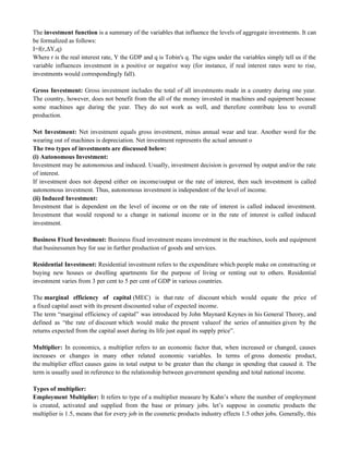 The investment function is a summary of the variables that influence the levels of aggregate investments. It can
be formalized as follows:
I=f(r,ΔY,q)
Where r is the real interest rate, Y the GDP and q is Tobin's q. The signs under the variables simply tell us if the
variable influences investment in a positive or negative way (for instance, if real interest rates were to rise,
investments would correspondingly fall).
Gross Investment: Gross investment includes the total of all investments made in a country during one year.
The country, however, does not benefit from the all of the money invested in machines and equipment because
some machines age during the year. They do not work as well, and therefore contribute less to overall
production.
Net Investment: Net investment equals gross investment, minus annual wear and tear. Another word for the
wearing out of machines is depreciation. Net investment represents the actual amount o
The two types of investments are discussed below:
(i) Autonomous Investment:
Investment may be autonomous and induced. Usually, investment decision is governed by output and/or the rate
of interest.
If investment does not depend either on income/output or the rate of interest, then such investment is called
autonomous investment. Thus, autonomous investment is independent of the level of income.
(ii) Induced Investment:
Investment that is dependent on the level of income or on the rate of interest is called induced investment.
Investment that would respond to a change in national income or in the rate of interest is called induced
investment.
Business Fixed Investment: Business fixed investment means investment in the machines, tools and equipment
that businessmen buy for use in further production of goods and services.
Residential Investment: Residential investment refers to the expenditure which people make on constructing or
buying new houses or dwelling apartments for the purpose of living or renting out to others. Residential
investment varies from 3 per cent to 5 per cent of GDP in various countries.
The marginal efficiency of capital (MEC) is that rate of discount which would equate the price of
a fixed capital asset with its present discounted value of expected income.
The term ―marginal efficiency of capital‖ was introduced by John Maynard Keynes in his General Theory, and
defined as ―the rate of discount which would make the present valueof the series of annuities given by the
returns expected from the capital asset during its life just equal its supply price‖.
Multiplier: In economics, a multiplier refers to an economic factor that, when increased or changed, causes
increases or changes in many other related economic variables. In terms of gross domestic product,
the multiplier effect causes gains in total output to be greater than the change in spending that caused it. The
term is usually used in reference to the relationship between government spending and total national income.
Types of multiplier:
Employment Multiplier: It refers to type of a multiplier measure by Kahn‘s where the number of employment
is created, activated and supplied from the base or primary jobs. let‘s suppose in cosmetic products the
multiplier is 1.5, means that for every job in the cosmetic products industry effects 1.5 other jobs. Generally, this
 