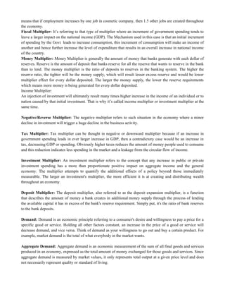 means that if employment increases by one job in cosmetic company, then 1.5 other jobs are created throughout
the economy.
Fiscal Multiplier: It‘s referring to that type of multiplier where an increment of government spending tends to
leave a larger impact on the national income (GDP). The Mechanism used in this case is that an initial increment
of spending by the Govt leads to increase consumption, this increment of consumption will make an income of
another and hence further increase the level of expenditure that results in an overall increase in national income
of the country.
Money Multiplier: Money Multiplier is generally the amount of money that banks generate with each dollar of
reserves. Reserve is the amount of deposit that banks reserve for all the reserve that wants to reserve in the bank
than to lend. The money multiplier is the ratio of deposits to reserves in the banking system. The higher the
reserve ratio, the tighter will be the money supply, which will result lesser excess reserve and would be lower
multiplier effect for every dollar deposited. The larger the money supply, the lower the reserve requirements
which means more money is being generated for every dollar deposited.
Income Multiplier:
An injection of investment will ultimately result many times higher increase in the income of an individual or to
nation caused by that initial investment. That is why it‘s called income multiplier or investment multiplier at the
same time.
Negative/Reverse Multiplier: The negative multiplier refers to such situation in the economy where a minor
decline in investment will trigger a huge decline in the business activity.
Tax Multiplier: Tax multiplier can be thought in negative or downward multiplier because if an increase in
government spending leads in ever larger increase in GDP, then a contradictory case would be an increase in
tax, decreasing GDP or spending. Obviously higher taxes reduces the amount of money people used to consume
and this reduction indicates less spending in the market and a leakage from the circular flow of income.
Investment Multiplier: An investment multiplier refers to the concept that any increase in public or private
investment spending has a more than proportionate positive impact on aggregate income and the general
economy. The multiplier attempts to quantify the additional effects of a policy beyond those immediately
measurable. The larger an investment's multiplier, the more efficient it is at creating and distributing wealth
throughout an economy.
Deposit Multiplier: The deposit multiplier, also referred to as the deposit expansion multiplier, is a function
that describes the amount of money a bank creates in additional money supply through the process of lending
the available capital it has in excess of the bank's reserve requirement. Simply put, it's the ratio of bank reserves
to the bank deposits.
Demand: Demand is an economic principle referring to a consumer's desire and willingness to pay a price for a
specific good or service. Holding all other factors constant, an increase in the price of a good or service will
decrease demand, and vice versa. Think of demand as your willingness to go out and buy a certain product. For
example, market demand is the total of what everybody in the market wants.
Aggregate Demand: Aggregate demand is an economic measurement of the sum of all final goods and services
produced in an economy, expressed as the total amount of money exchanged for those goods and services. Since
aggregate demand is measured by market values, it only represents total output at a given price level and does
not necessarily represent quality or standard of living.
 