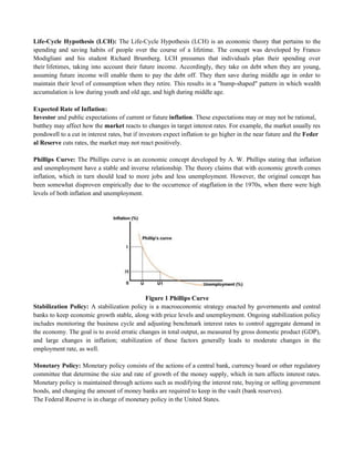 Life-Cycle Hypothesis (LCH): The Life-Cycle Hypothesis (LCH) is an economic theory that pertains to the
spending and saving habits of people over the course of a lifetime. The concept was developed by Franco
Modigliani and his student Richard Brumberg. LCH presumes that individuals plan their spending over
their lifetimes, taking into account their future income. Accordingly, they take on debt when they are young,
assuming future income will enable them to pay the debt off. They then save during middle age in order to
maintain their level of consumption when they retire. This results in a "hump-shaped" pattern in which wealth
accumulation is low during youth and old age, and high during middle age.
Expected Rate of Inflation:
Investor and public expectations of current or future inflation. These expectations may or may not be rational,
butthey may affect how the market reacts to changes in target interest rates. For example, the market usually res
pondswell to a cut in interest rates, but if investors expect inflation to go higher in the near future and the Feder
al Reserve cuts rates, the market may not react positively.
Phillips Curve: The Phillips curve is an economic concept developed by A. W. Phillips stating that inflation
and unemployment have a stable and inverse relationship. The theory claims that with economic growth comes
inflation, which in turn should lead to more jobs and less unemployment. However, the original concept has
been somewhat disproven empirically due to the occurrence of stagflation in the 1970s, when there were high
levels of both inflation and unemployment.
Figure 1 Phillips Curve
Stabilization Policy: A stabilization policy is a macroeconomic strategy enacted by governments and central
banks to keep economic growth stable, along with price levels and unemployment. Ongoing stabilization policy
includes monitoring the business cycle and adjusting benchmark interest rates to control aggregate demand in
the economy. The goal is to avoid erratic changes in total output, as measured by gross domestic product (GDP),
and large changes in inflation; stabilization of these factors generally leads to moderate changes in the
employment rate, as well.
Monetary Policy: Monetary policy consists of the actions of a central bank, currency board or other regulatory
committee that determine the size and rate of growth of the money supply, which in turn affects interest rates.
Monetary policy is maintained through actions such as modifying the interest rate, buying or selling government
bonds, and changing the amount of money banks are required to keep in the vault (bank reserves).
The Federal Reserve is in charge of monetary policy in the United States.
 