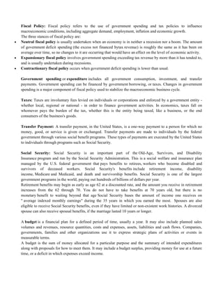 Fiscal Policy: Fiscal policy refers to the use of government spending and tax policies to influence
macroeconomic conditions, including aggregate demand, employment, inflation and economic growth.
The three stances of fiscal policy are:
 Neutral fiscal policy is usually undertaken when an economy is in neither a recession nor a boom. The amount
of government deficit spending (the excess not financed bytax revenue) is roughly the same as it has been on
average over time, so no changes to it are occurring that would have an effect on the level of economic activity.
 Expansionary fiscal policy involves government spending exceeding tax revenue by more than it has tended to,
and is usually undertaken during recessions.
 Contractionary fiscal policy occurs when government deficit spending is lower than usual.
Government spending or expenditure includes all government consumption, investment, and transfer
payments. Government spending can be financed by government borrowing, or taxes. Changes in government
spending is a major component of fiscal policy used to stabilize the macroeconomic business cycle.
Taxes: Taxes are involuntary fees levied on individuals or corporations and enforced by a government entity -
whether local, regional or national - in order to finance government activities. In economics, taxes fall on
whomever pays the burden of the tax, whether this is the entity being taxed, like a business, or the end
consumers of the business's goods.
Transfer Payment: A transfer payment, in the United States, is a one-way payment to a person for which no
money, good, or service is given or exchanged. Transfer payments are made to individuals by the federal
government through various social benefit programs. These types of payments are executed by the United States
to individuals through programs such as Social Security.
Social Security: Social Security is an important part of the Old-Age, Survivors, and Disability
Insurance program and run by the Social Security Administration. This is a social welfare and insurance plan
managed by the U.S. federal government that pays benefits to retirees, workers who become disabled and
survivors of deceased workers. Social Security's benefits include retirement income, disability
income, Medicare and Medicaid, and death and survivorship benefits. Social Security is one of the largest
government programs in the world, paying out hundreds of billions of dollars per year.
Retirement benefits may begin as early as age 62 at a discounted rate, and the amount you receive in retirement
increases from the 62 through 70. You do not have to take benefits at 70 years old, but there is no
monetary benefit to waiting beyond that age Social Security bases the amount of income one receives on
" average indexed monthly earnings" during the 35 years in which you earned the most. Spouses are also
eligible to receive Social Security benefits, even if they have limited or non-existent work histories. A divorced
spouse can also receive spousal benefits, if the marriage lasted 10 years or longer.
A budget is a financial plan for a defined period of time, usually a year. It may also include planned sales
volumes and revenues, resource quantities, costs and expenses, assets, liabilities and cash flows. Companies,
governments, families and other organizations use it to express strategic plans of activities or events in
measurable terms.
A budget is the sum of money allocated for a particular purpose and the summary of intended expenditures
along with proposals for how to meet them. It may include a budget surplus, providing money for use at a future
time, or a deficit in which expenses exceed income.
 