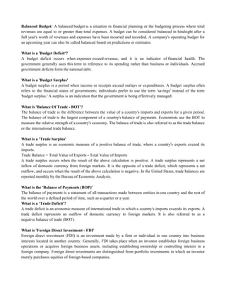 Balanced Budget: A balanced budget is a situation in financial planning or the budgeting process where total
revenues are equal to or greater than total expenses. A budget can be considered balanced in hindsight after a
full year's worth of revenues and expenses have been incurred and recorded. A company's operating budget for
an upcoming year can also be called balanced based on predictions or estimates.
What is a 'Budget Deficit'?
A budget deficit occurs when expenses exceed revenue, and it is an indicator of financial health. The
government generally uses this term in reference to its spending rather than business or individuals. Accrued
government deficits form the national debt.
What is a 'Budget Surplus'
A budget surplus is a period when income or receipts exceed outlays or expenditures. A budget surplus often
refers to the financial states of governments; individuals prefer to use the term 'savings' instead of the term
'budget surplus.' A surplus is an indication that the government is being effectively managed.
What is 'Balance Of Trade - BOT'?
The balance of trade is the difference between the value of a country's imports and exports for a given period.
The balance of trade is the largest component of a country's balance of payments. Economists use the BOT to
measure the relative strength of a country's economy. The balance of trade is also referred to as the trade balance
or the international trade balance.
What is a 'Trade Surplus'
A trade surplus is an economic measure of a positive balance of trade, where a country's exports exceed its
imports.
Trade Balance = Total Value of Exports - Total Value of Imports
A trade surplus occurs when the result of the above calculation is positive. A trade surplus represents a net
inflow of domestic currency from foreign markets. It is the opposite of a trade deficit, which represents a net
outflow, and occurs when the result of the above calculation is negative. In the United States, trade balances are
reported monthly by the Bureau of Economic Analysis.
What is the 'Balance of Payments (BOP)'
The balance of payments is a statement of all transactions made between entities in one country and the rest of
the world over a defined period of time, such as a quarter or a year.
What is a 'Trade Deficit'?
A trade deficit is an economic measure of international trade in which a country's imports exceeds its exports. A
trade deficit represents an outflow of domestic currency to foreign markets. It is also referred to as a
negative balance of trade (BOT).
What is 'Foreign Direct Investment - FDI'
Foreign direct investment (FDI) is an investment made by a firm or individual in one country into business
interests located in another country. Generally, FDI takes place when an investor establishes foreign business
operations or acquires foreign business assets, including establishing ownership or controlling interest in a
foreign company. Foreign direct investments are distinguished from portfolio investments in which an investor
merely purchases equities of foreign-based companies.
 