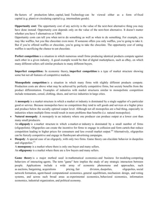 the factors of production: labor, capital, land. Technology can be viewed either as a form of fixed
capital (e.g. plant) or circulating capital (e.g. intermediate goods).
Opportunity cost: The opportunity cost of any activity is the value of the next-best alternative thing you may
have done instead. Opportunity cost depends only on the value of the next-best alternative. It doesn‘t matter
whether you have 5 alternatives or 5,000.
Opportunity costs can tell you when not to do something as well as when to do something. For example, you
may like waffles, but you like chocolate even more. If someone offers you only waffles, you‘re going to take it.
But if you‘re offered waffles or chocolate, you‘re going to take the chocolate. The opportunity cost of eating
waffles is sacrificing the chance to eat chocolate.
Perfect competition is a situation in which numerous small firms producing identical products compete against
each other in a given industry. A good example would be that of digital marketplaces, such as eBay, on which
many different sellers sell similar products to many different buyers.
Imperfect competition: In economic theory, imperfect competition is a type of market structure showing
some but not all features of competitive markets.
Monopolistic competition is a situation in which many firms with slightly different products compete.
Production costs are above what may be achieved by perfectly competitive firms, but society benefits from the
product differentiation. Examples of industries with market structures similar to monopolistic competition
include restaurants, cereal, clothing, shoes, and service industries in large cities.
A monopoly is a market structure in which a market or industry is dominated by a single supplier of a particular
good or service. Because monopolies have no competition they tend to sell goods and services at a higher price
and produce below the socially optimal output level. Although not all monopolies are a bad thing, especially in
industries where multiple firms would result in more problems than benefits (i.e. natural monopolies).
 Natural monopoly: A monopoly in an industry where one producer can produce output at a lower cost than
many small producers.
An oligopoly is a market structure in which a market or industry is dominated by a small number of firms
(oligopolists). Oligopolies can create the incentive for firms to engage in collusion and form cartels that reduce
competition leading to higher prices for consumers and less overall market output.[6]
Alternatively, oligopolies
can be fiercely competitive and engage in flamboyant advertising campaigns.
 Duopoly: A special case of an oligopoly, with only two firms. Game theory can elucidate behavior in duopolies
and oligopolies.[7]
A monopsony is a market where there is only one buyer and many sellers.
An oligopsony is a market where there are a few buyers and many sellers.
Game theory is a major method used in mathematical economics and business for modeling competing
behaviors of interacting agents. The term "game" here implies the study of any strategic interaction between
people. Applications include a wide array of economic phenomena and approaches, such
as auctions, bargaining, acquisitions pricing, fair division, duopolies, oligopolies, social
network formation, agent-based computational economics, general equilibrium, mechanism design, and voting
systems, and across such broad areas as experimental economics, behavioral economics, information
economics, industrial organization, and political economy.
 