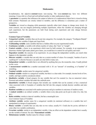 Mathematics
In mathematics, the adjective constant means non-varying. The noun constant may have two different
meanings. It may refer to a fixed and well-defined number or other mathematical object.
A parameter is a quantity that influences the output or behavior of a mathematical object but is viewed as being
held constant. Parameters are closely related to variables, and the difference is sometimes just a matter of
perspective.
Variables are viewed as changing while parameters typically either don't change or change more slowly. In
some contexts, one can imagine performing multiple experiments, where the variables are changing through
each experiment, but the parameters are held fixed during each experiment and only change between
experiments.
Common Types of Variables
 Categorical variable: variables than can be put into categories. For example, the category ―Toothpaste Brands‖
might contain the variables Colgate and Aqua fresh.
 Confounding variable: extra variables that have a hidden effect on your experimental results.
 Continuous variable: a variable with infinite number of values, like ―time‖ or ―weight‖.
 Control variable: a factor in an experiment which must be held constant. For example, in an experiment to
determine whether light makes plants grow faster, you would have to control for soil quality and water.
 Dependent variable: the outcome of an experiment. As you change the independent variable, you watch what
happens to the dependent variable.
 Discrete variable: a variable that can only take on a certain number of values. For example, ―number of cars in
a parking lot‖ is discrete because a car park can only hold so many cars.
 Independent variable: a variable that is not affected by anything that you, the researcher, does. Usually plotted
on the x-axis.
 A measurement variable has a number associated with it. It‘s an ―amount‖ of something, or a‖number‖ of
something.
 Nominal variable: another name for categorical variable.
 Ordinal variable: similar to a categorical variable, but there is a clear order. For example, income levels of low,
middle, and high could be considered ordinal.
 Qualitative variable: a broad category for any variable that can‘t be counted (i.e. has no numerical value).
Nominal and ordinal variables fall under this umbrella term.
 Quantitative variable: A broad category that includes any variable that can be counted, or has a numerical
value associated with it. Examples of variables that fall into this category include discrete variables and ratio
variables.
 Random variables are associated with random processes and give numbers to outcomes of random events.
 A ranked variable is an ordinal variable; a variable where every data point can be put in order (1st, 2nd, 3rd,
etc.).
 Ratio variables: similar to interval variables, but has a meaningful zero.
Less Common Types of Variables
 Attribute variable: another name for a categorical variable (in statistical software) or a variable that isn‘t
manipulated (in design of experiments).
 Binary variable: a variable that can only take on two values, usually 0/1. Could also be yes/no, tall/short or
some other two-variable combination.
 Covariate variable: similar to an independent variable, it has an effect on the dependent variable but is usually
not the variable of interest. See also: Noncomitant variable.
 Dichotomous variable: Another name for a binary variable.
 