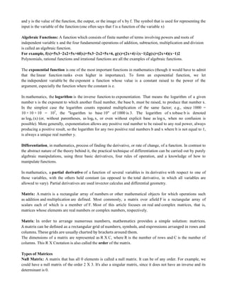 and y is the value of the function, the output, or the image of x by f. The symbol that is used for representing the
input is the variable of the function (one often says that f is a function of the variable x)
Algebraic Functions: A function which consists of finite number of terms involving powers and roots of
independent variable x and the four fundamental operations of addition, subtraction, multiplication and division
is called an algebraic function.
For example, f(x)=5x3−2x2+5x+6f(x)=5x3−2x2+5x+6, g(x)=(2x+4)√(x−1)2g(x)=(2x+4)(x−1)2
Polynomials, rational functions and irrational functions are all the examples of algebraic functions.
The exponential function is one of the most important functions in mathematics (though it would have to admit
that the linear function ranks even higher in importance). To form an exponential function, we let
the independent variable be the exponent a function whose value is a constant raised to the power of the
argument, especially the function where the constant is e.
In mathematics, the logarithm is the inverse function to exponentiation. That means the logarithm of a given
number x is the exponent to which another fixed number, the base b, must be raised, to produce that number x.
In the simplest case the logarithm counts repeated multiplication of the same factor; e.g., since 1000 =
10 × 10 × 10 = 103
, the "logarithm to base 10" of 1000 is 3. The logarithm of x tobase b is denoted
as logb (x) (or, without parentheses, as logb x, or even without explicit base as log x, when no confusion is
possible). More generally, exponentiation allows any positive real number to be raised to any real power, always
producing a positive result, so the logarithm for any two positive real numbers b and x where b is not equal to 1,
is always a unique real number y.
Differentiation, in mathematics, process of finding the derivative, or rate of change, of a function. In contrast to
the abstract nature of the theory behind it, the practical technique of differentiation can be carried out by purely
algebraic manipulations, using three basic derivatives, four rules of operation, and a knowledge of how to
manipulate functions.
In mathematics, a partial derivative of a function of several variables is its derivative with respect to one of
those variables, with the others held constant (as opposed to the total derivative, in which all variables are
allowed to vary). Partial derivatives are used invector calculus and differential geometry.
Matrix: A matrix is a rectangular array of numbers or other mathematical objects for which operations such
as addition and multiplication are defined. Most commonly, a matrix over afield F is a rectangular array of
scalars each of which is a member of F. Most of this article focuses on real and complex matrices, that is,
matrices whose elements are real numbers or complex numbers, respectively.
Matrix: In order to arrange numerous numbers, mathematics provides a simple solution: matrices.
A matrix can be defined as a rectangular grid of numbers, symbols, and expressions arranged in rows and
columns. These grids are usually charted by brackets around them.
The dimensions of a matrix are represented as R X C, where R is the number of rows and C is the number of
columns. This R X Cnotation is also called the order of the matrix.
Types of Matrices
Null Matrix: A matrix that has all 0 elements is called a null matrix. It can be of any order. For example, we
could have a null matrix of the order 2 X 3. It's also a singular matrix, since it does not have an inverse and its
determinant is 0.
 