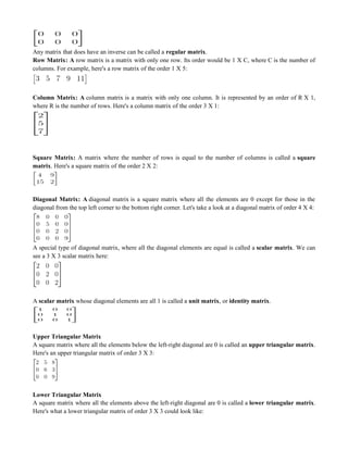 Any matrix that does have an inverse can be called a regular matrix.
Row Matrix: A row matrix is a matrix with only one row. Its order would be 1 X C, where C is the number of
columns. For example, here's a row matrix of the order 1 X 5:
Column Matrix: A column matrix is a matrix with only one column. It is represented by an order of R X 1,
where R is the number of rows. Here's a column matrix of the order 3 X 1:
Square Matrix: A matrix where the number of rows is equal to the number of columns is called a square
matrix. Here's a square matrix of the order 2 X 2:
Diagonal Matrix: A diagonal matrix is a square matrix where all the elements are 0 except for those in the
diagonal from the top left corner to the bottom right corner. Let's take a look at a diagonal matrix of order 4 X 4:
A special type of diagonal matrix, where all the diagonal elements are equal is called a scalar matrix. We can
see a 3 X 3 scalar matrix here:
A scalar matrix whose diagonal elements are all 1 is called a unit matrix, or identity matrix.
Upper Triangular Matrix
A square matrix where all the elements below the left-right diagonal are 0 is called an upper triangular matrix.
Here's an upper triangular matrix of order 3 X 3:
Lower Triangular Matrix
A square matrix where all the elements above the left-right diagonal are 0 is called a lower triangular matrix.
Here's what a lower triangular matrix of order 3 X 3 could look like:
 