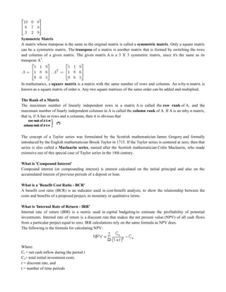 Symmetric Matrix
A matrix whose transpose is the same as the original matrix is called a symmetric matrix. Only a square matrix
can be a symmetric matrix. The transpose of a matrix is another matrix that is formed by switching the rows
and columns of a given matrix. The given matrix A is a 3 X 3 symmetric matrix, since it's the same as its
transpose AT
.
In mathematics, a square matrix is a matrix with the same number of rows and columns. An n-by-n matrix is
known as a square matrix of order n. Any two square matrices of the same order can be added and multiplied.
The Rank of a Matrix
The maximum number of linearly independent rows in a matrix A is called the row rank of A, and the
maximum number of linarly independent columns in A is called the column rank of A. If A is an mby n matrix,
that is, if A has m rows and n columns, then it is obvious that
The concept of a Taylor series was formulated by the Scottish mathematician James Gregory and formally
introduced by the English mathematician Brook Taylor in 1715. If the Taylor series is centered at zero, then that
series is also called a Maclaurin series, named after the Scottish mathematician Colin Maclaurin, who made
extensive use of this special case of Taylor series in the 18th century.
What is 'Compound Interest'
Compound interest (or compounding interest) is interest calculated on the initial principal and also on the
accumulated interest of previous periods of a deposit or loan.
What is a 'Benefit Cost Ratio - BCR'
A benefit cost ratio (BCR) is an indicator used in cost-benefit analysis, to show the relationship between the
costs and benefits of a proposed project, in monetary or qualitative terms.
What is 'Internal Rate of Return - IRR'
Internal rate of return (IRR) is a metric used in capital budgeting to estimate the profitability of potential
investments. Internal rate of return is a discount rate that makes the net present value (NPV) of all cash flows
from a particular project equal to zero. IRR calculations rely on the same formula as NPV does.
The following is the formula for calculating NPV:
Where:
Ct = net cash inflow during the period t
Co= total initial investment costs
r = discount rate, and
t = number of time periods
 