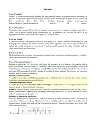 Statistics
What is 'Statistics'
Statistics is a form of mathematical analysis that uses quantified models, representations and synopses for a
given set of experimental data or real-life studies. Statistics studies methodologies to gather, review, analyze and
draw conclusions from data. Some statistical measures include mean, regression
analysis, skewness, kurtosis, variance and analysis of variance.
What is 'Population'
Population is the entire pool from which a statistical sample is drawn. In statistics, population may refer to
people, objects, events, hospital visits, measurements, etc. A population can, therefore, be said to be an
aggregate observation of subjects grouped together by a common feature.
What is a 'Sample'
A sample is a smaller, manageable version of a larger group. It is a subset containing the characteristics of a
larger population. Samples are used in statistical testing when population sizes are too large for the test to
include all possible members or observations. A sample should represent the whole population and not
reflect bias toward a specific attribute.
Inductive statistics
The branch of statistics that deals with generalizations, predictions, estimations, and decisions about a populatio
nfrom data sampled from that population.
What is 'Descriptive Statistics'
Descriptive statistics are brief descriptive coefficients that summarize a given data set, which can be either a
representation of the entire or a sample of a population. Descriptive statistics are broken down into measures of
central tendency and measures of variability (spread). Measures of central tendency include the mean, median,
and mode, while measures of variability include the standard deviation, variance, the minimum and maximum
variables, and the kurtosis and skewness.
Discrete numerical variable
A variable whose values are whole numbers (counts) is called discrete. For example, the number of items
bought by a customer in a supermarket is discrete.
Continuous numerical variable
A variable that may contain any value within some range is called continuous. For example, the time that the
customer spends in the supermarket is continuous.
Rounding a numerical value means replacing it by another value that is approximately equal but has a shorter,
simpler, or more explicit representation; for example, replacing $23.4476 with $23.45, or the fraction 312/937
with 1/3, or the expression√2 with 1.414.
Definition of 'Frequency Distribution'
Frequency distribution is a representation, either in a graphical or tabular format that displays the number of
observations within a given interval. The intervals must be mutually exclusive and exhaustive, and the interval
size depends on the data being analyzed and the goals of the analyst. Frequency distributions are typically used
within a statistical context.
 