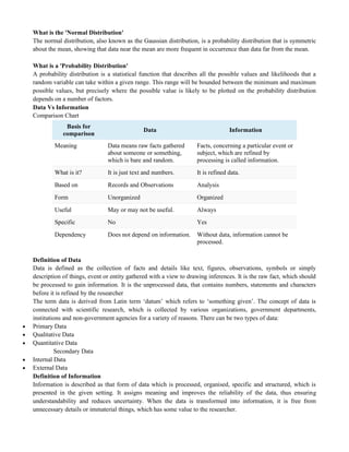 What is the 'Normal Distribution'
The normal distribution, also known as the Gaussian distribution, is a probability distribution that is symmetric
about the mean, showing that data near the mean are more frequent in occurrence than data far from the mean.
What is a 'Probability Distribution'
A probability distribution is a statistical function that describes all the possible values and likelihoods that a
random variable can take within a given range. This range will be bounded between the minimum and maximum
possible values, but precisely where the possible value is likely to be plotted on the probability distribution
depends on a number of factors.
Data Vs Information
Comparison Chart
Basis for
comparison
Data Information
Meaning Data means raw facts gathered
about someone or something,
which is bare and random.
Facts, concerning a particular event or
subject, which are refined by
processing is called information.
What is it? It is just text and numbers. It is refined data.
Based on Records and Observations Analysis
Form Unorganized Organized
Useful May or may not be useful. Always
Specific No Yes
Dependency Does not depend on information. Without data, information cannot be
processed.
Definition of Data
Data is defined as the collection of facts and details like text, figures, observations, symbols or simply
description of things, event or entity gathered with a view to drawing inferences. It is the raw fact, which should
be processed to gain information. It is the unprocessed data, that contains numbers, statements and characters
before it is refined by the researcher
The term data is derived from Latin term ‗datum‘ which refers to ‗something given‘. The concept of data is
connected with scientific research, which is collected by various organizations, government departments,
institutions and non-government agencies for a variety of reasons. There can be two types of data:
 Primary Data
 Qualitative Data
 Quantitative Data
Secondary Data
 Internal Data
 External Data
Definition of Information
Information is described as that form of data which is processed, organised, specific and structured, which is
presented in the given setting. It assigns meaning and improves the reliability of the data, thus ensuring
understandability and reduces uncertainty. When the data is transformed into information, it is free from
unnecessary details or immaterial things, which has some value to the researcher.
 