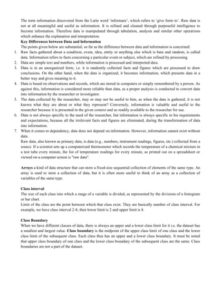 The term information discovered from the Latin word ‗informare‘, which refers to ‗give form to‘. Raw data is
not at all meaningful and useful as information. It is refined and cleaned through purposeful intelligence to
become information. Therefore data is manipulated through tabulation, analysis and similar other operations
which enhance the explanation and interpretation.
Key Differences between Data and Information
The points given below are substantial, so far as the difference between data and information is concerned:
1. Raw facts gathered about a condition, event, idea, entity or anything else which is bare and random, is called
data. Information refers to facts concerning a particular event or subject, which are refined by processing.
2. Data are simple text and numbers, while information is processed and interpreted data.
3. Data is in an unorganized form, i.e. it is randomly collected facts and figures which are processed to draw
conclusions. On the other hand, when the data is organized, it becomes information, which presents data in a
better way and gives meaning to it.
4. Data is based on observations and records, which are stored in computers or simply remembered by a person. As
against this, information is considered more reliable than data, as a proper analysis is conducted to convert data
into information by the researcher or investigator.
5. The data collected by the researcher, may or may not be useful to him, as when the data is gathered, it is not
known what they are about or what they represent? Conversely, information is valuable and useful to the
researcher because it is presented in the given context and so readily available to the researcher for use.
6. Data is not always specific to the need of the researcher, but information is always specific to his requirements
and expectations, because all the irrelevant facts and figures are eliminated, during the transformation of data
into information.
7. When it comes to dependency, data does not depend on information. However, information cannot exist without
data.
Raw data, also known as primary data, is data (e.g., numbers, instrument readings, figures, etc.) collected from a
source. If a scientist sets up a computerized thermometer which records the temperature of a chemical mixture in
a test tube every minute, the list of temperature readings for every minute, as printed out on a spreadsheet or
viewed on a computer screen is "raw data".
Arrays a kind of data structure that can store a fixed-size sequential collection of elements of the same type. An
array is used to store a collection of data, but it is often more useful to think of an array as a collection of
variables of the same type.
Class interval
The size of each class into which a range of a variable is divided, as represented by the divisions of a histogram
or bar chart.
Limit of the class are the point between which that class exist. They are basically number of class interval. For
example, we have class interval 2-8, then lower limit is 2 and upper limit is 8.
Class Boundary
When we have different classes of data, there is always an upper and a lower class limit for it i.e. the dataset has
a smallest and largest value. Class boundary is the midpoint of the upper class limit of one class and the lower
class limit of the subsequent class. Each class thus has an upper and a lower class boundary. It must be noted
that upper class boundary of one class and the lower class boundary of the subsequent class are the same. Class
boundaries are not a part of the dataset.
 