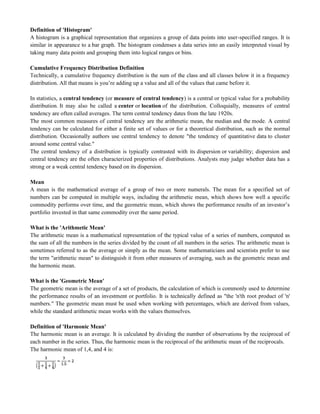 Definition of 'Histogram'
A histogram is a graphical representation that organizes a group of data points into user-specified ranges. It is
similar in appearance to a bar graph. The histogram condenses a data series into an easily interpreted visual by
taking many data points and grouping them into logical ranges or bins.
Cumulative Frequency Distribution Definition
Technically, a cumulative frequency distribution is the sum of the class and all classes below it in a frequency
distribution. All that means is you‘re adding up a value and all of the values that came before it.
In statistics, a central tendency (or measure of central tendency) is a central or typical value for a probability
distribution. It may also be called a center or location of the distribution. Colloquially, measures of central
tendency are often called averages. The term central tendency dates from the late 1920s.
The most common measures of central tendency are the arithmetic mean, the median and the mode. A central
tendency can be calculated for either a finite set of values or for a theoretical distribution, such as the normal
distribution. Occasionally authors use central tendency to denote "the tendency of quantitative data to cluster
around some central value."
The central tendency of a distribution is typically contrasted with its dispersion or variability; dispersion and
central tendency are the often characterized properties of distributions. Analysts may judge whether data has a
strong or a weak central tendency based on its dispersion.
Mean
A mean is the mathematical average of a group of two or more numerals. The mean for a specified set of
numbers can be computed in multiple ways, including the arithmetic mean, which shows how well a specific
commodity performs over time, and the geometric mean, which shows the performance results of an investor‘s
portfolio invested in that same commodity over the same period.
What is the 'Arithmetic Mean'
The arithmetic mean is a mathematical representation of the typical value of a series of numbers, computed as
the sum of all the numbers in the series divided by the count of all numbers in the series. The arithmetic mean is
sometimes referred to as the average or simply as the mean. Some mathematicians and scientists prefer to use
the term "arithmetic mean" to distinguish it from other measures of averaging, such as the geometric mean and
the harmonic mean.
What is the 'Geometric Mean'
The geometric mean is the average of a set of products, the calculation of which is commonly used to determine
the performance results of an investment or portfolio. It is technically defined as "the 'n'th root product of 'n'
numbers." The geometric mean must be used when working with percentages, which are derived from values,
while the standard arithmetic mean works with the values themselves.
Definition of 'Harmonic Mean'
The harmonic mean is an average. It is calculated by dividing the number of observations by the reciprocal of
each number in the series. Thus, the harmonic mean is the reciprocal of the arithmetic mean of the reciprocals.
The harmonic mean of 1,4, and 4 is:
 