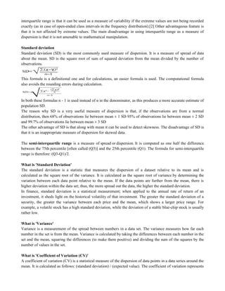 interquartile range is that it can be used as a measure of variability if the extreme values are not being recorded
exactly (as in case of open-ended class intervals in the frequency distribution).[2] Other advantageous feature is
that it is not affected by extreme values. The main disadvantage in using interquartile range as a measure of
dispersion is that it is not amenable to mathematical manipulation.
Standard deviation
Standard deviation (SD) is the most commonly used measure of dispersion. It is a measure of spread of data
about the mean. SD is the square root of sum of squared deviation from the mean divided by the number of
observations.
This formula is a definitional one and for calculations, an easier formula is used. The computational formula
also avoids the rounding errors during calculation.
In both these formulas n - 1 is used instead of n in the denominator, as this produces a more accurate estimate of
population SD.
The reason why SD is a very useful measure of dispersion is that, if the observations are from a normal
distribution, then 68% of observations lie between mean ± 1 SD 95% of observations lie between mean ± 2 SD
and 99.7% of observations lie between mean ± 3 SD
The other advantage of SD is that along with mean it can be used to detect skewness. The disadvantage of SD is
that it is an inappropriate measure of dispersion for skewed data.
The semi-interquartile range is a measure of spread or dispersion. It is computed as one half the difference
between the 75th percentile [often called (Q3)] and the 25th percentile (Q1). The formula for semi-interquartile
range is therefore: (Q3-Q1)/2.
What is 'Standard Deviation'
The standard deviation is a statistic that measures the dispersion of a dataset relative to its mean and is
calculated as the square root of the variance. It is calculated as the square root of variance by determining the
variation between each data point relative to the mean. If the data points are further from the mean, there is
higher deviation within the data set; thus, the more spread out the data, the higher the standard deviation.
In finance, standard deviation is a statistical measurement; when applied to the annual rate of return of an
investment, it sheds light on the historical volatility of that investment. The greater the standard deviation of a
security, the greater the variance between each price and the mean, which shows a larger price range. For
example, a volatile stock has a high standard deviation, while the deviation of a stable blue-chip stock is usually
rather low.
What is 'Variance'
Variance is a measurement of the spread between numbers in a data set. The variance measures how far each
number in the set is from the mean. Variance is calculated by taking the differences between each number in the
set and the mean, squaring the differences (to make them positive) and dividing the sum of the squares by the
number of values in the set.
What is 'Coefficient of Variation (CV)'
A coefficient of variation (CV) is a statistical measure of the dispersion of data points in a data series around the
mean. It is calculated as follows: (standard deviation) / (expected value). The coefficient of variation represents
 