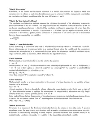 What is 'Correlation'
Correlation, in the finance and investment industries, is a statistic that measures the degree to which two
securities move in relation to each other. Correlations are used in advanced portfolio management, computed as
the correlation coefficient, which has a value that must fall between -1 and 1.
What is the 'Correlation Coefficient'
The correlation coefficient is a statistical measure that calculates the strength of the relationship between the
relative movements of the two variables. The range of values for the correlation coefficient bounded by 1.0 on
an absolute value basis or between -1.0 to 1.0. If the correlation coefficient is greater than 1.0 or less than -1.0,
the correlation measurement is incorrect. A correlation of -1.0 shows a perfect negative correlation, while a
correlation of 1.0 shows a perfect positive correlation. A correlation of 0.0 shows zero or no relationship
between the movement of the two variables.
What is a 'Linear Relationship'
Linear relationship is a statistical term used to describe the relationship between a variable and a constant.
Linear relationships can be expressed either in a graphical format where the variable and the constant are
connected via a straight line or in a mathematical format where the independent variable is multiplied by the
slope coefficient, added by a constant, which determines the dependent variable.
Linear Equation
Mathematically, a linear relationship is one that satisfies the equation:
y = mx + b
In this equation, ―x‖ and ―y‖ are two variables which are related by the parameters ―m‖ and ―b‖. Graphically, y
= mx + b plots in the x-y plane as a line with slope ―m‖ and y-intercept ―b‖. The slope ―m‖ is calculated from
any two individual points (x1, y1) and (x2, y2) as:
m = (y2 - y1) / (x2 - x1)
while the y-intercept ―b‖ is simply the value of ―y‖ when x=0.
Linear Function
Mathematically similar to a linear relationship is the concept of a linear function. In one variable, a linear
function can be written as
f(x) = mx + b
which is identical to the given formula for a linear relationship except that the symbol f(x) is used in place of
―y‖. This substitution is made to highlight the meaning that x is mapped to f(x), whereas the use of y simply
indicates that x and y are two quantities, related by A and B.
In the study of linear algebra, the properties of linear functions are extensively studied and made rigorous. Given
a scalar C and two vectors A and B from RN
, the most general definition of a linear function states that
c*f(A +B) = c*f(A) + c*f(B)
What is 'Covariance'
Covariance is a measure of the directional relationship between the returns on two risky assets. A positive
covariance means that asset returns move together while a negative covariance means returns move inversely.
Covariance is calculated by analyzing at-return surprises (standard deviations from expected return) or by
multiplying the correlation between the two variables by the standard deviation of each variable.
 