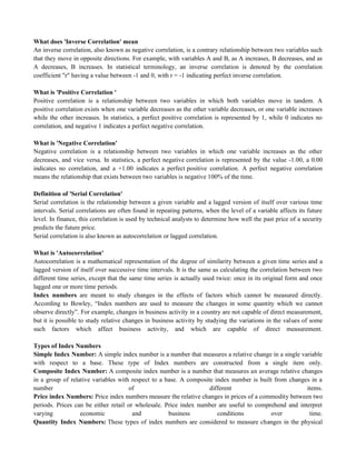 What does 'Inverse Correlation' mean
An inverse correlation, also known as negative correlation, is a contrary relationship between two variables such
that they move in opposite directions. For example, with variables A and B, as A increases, B decreases, and as
A decreases, B increases. In statistical terminology, an inverse correlation is denoted by the correlation
coefficient "r" having a value between -1 and 0, with r = -1 indicating perfect inverse correlation.
What is 'Positive Correlation '
Positive correlation is a relationship between two variables in which both variables move in tandem. A
positive correlation exists when one variable decreases as the other variable decreases, or one variable increases
while the other increases. In statistics, a perfect positive correlation is represented by 1, while 0 indicates no
correlation, and negative 1 indicates a perfect negative correlation.
What is 'Negative Correlation'
Negative correlation is a relationship between two variables in which one variable increases as the other
decreases, and vice versa. In statistics, a perfect negative correlation is represented by the value -1.00, a 0.00
indicates no correlation, and a +1.00 indicates a perfect positive correlation. A perfect negative correlation
means the relationship that exists between two variables is negative 100% of the time.
Definition of 'Serial Correlation'
Serial correlation is the relationship between a given variable and a lagged version of itself over various time
intervals. Serial correlations are often found in repeating patterns, when the level of a variable affects its future
level. In finance, this correlation is used by technical analysts to determine how well the past price of a security
predicts the future price.
Serial correlation is also known as autocorrelation or lagged correlation.
What is 'Autocorrelation'
Autocorrelation is a mathematical representation of the degree of similarity between a given time series and a
lagged version of itself over successive time intervals. It is the same as calculating the correlation between two
different time series, except that the same time series is actually used twice: once in its original form and once
lagged one or more time periods.
Index numbers are meant to study changes in the effects of factors which cannot be measured directly.
According to Bowley, ―Index numbers are used to measure the changes in some quantity which we cannot
observe directly‖. For example, changes in business activity in a country are not capable of direct measurement,
but it is possible to study relative changes in business activity by studying the variations in the values of some
such factors which affect business activity, and which are capable of direct measurement.
Types of Index Numbers
Simple Index Number: A simple index number is a number that measures a relative change in a single variable
with respect to a base. These type of Index numbers are constructed from a single item only.
Composite Index Number: A composite index number is a number that measures an average relative changes
in a group of relative variables with respect to a base. A composite index number is built from changes in a
number of different items.
Price index Numbers: Price index numbers measure the relative changes in prices of a commodity between two
periods. Prices can be either retail or wholesale. Price index number are useful to comprehend and interpret
varying economic and business conditions over time.
Quantity Index Numbers: These types of index numbers are considered to measure changes in the physical
 