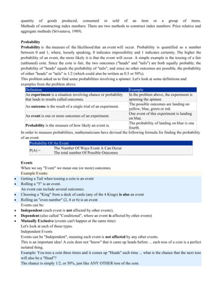 quantity of goods produced, consumed or sold of an item or a group of items.
Methods of constructing index numbers: There are two methods to construct index numbers: Price relative and
aggregate methods (Srivastava, 1989).
Probability
Probability is the measure of the likelihood that an event will occur. Probability is quantified as a number
between 0 and 1, where, loosely speaking, 0 indicates impossibility and 1 indicates certainty. The higher the
probability of an event, the more likely it is that the event will occur. A simple example is the tossing of a fair
(unbiased) coin. Since the coin is fair, the two outcomes ("heads" and "tails") are both equally probable; the
probability of "heads" equals the probability of "tails"; and since no other outcomes are possible, the probability
of either "heads" or "tails" is 1/2 (which could also be written as 0.5 or 50%).
This problem asked us to find some probabilities involving a spinner. Let's look at some definitions and
examples from the problem above.
Definition Example
An experiment is a situation involving chance or probability
that leads to results called outcomes.
In the problem above, the experiment is
spinning the spinner.
An outcome is the result of a single trial of an experiment.
The possible outcomes are landing on
yellow, blue, green or red.
An event is one or more outcomes of an experiment.
One event of this experiment is landing
on blue.
Probability is the measure of how likely an event is.
The probability of landing on blue is one
fourth.
In order to measure probabilities, mathematicians have devised the following formula for finding the probability
of an event.
Probability Of An Event
P(A) =
The Number Of Ways Event A Can Occur
The total number Of Possible Outcomes
Events
When we say "Event" we mean one (or more) outcomes.
Example Events:
 Getting a Tail when tossing a coin is an event
 Rolling a "5" is an event.
An event can include several outcomes:
 Choosing a "King" from a deck of cards (any of the 4 Kings) is also an event
 Rolling an "even number" (2, 4 or 6) is an event
Events can be:
 Independent (each event is not affected by other events),
 Dependent (also called "Conditional", where an event is affected by other events)
 Mutually Exclusive (events can't happen at the same time)
Let's look at each of those types.
Independent Events
Events can be "Independent", meaning each event is not affected by any other events.
This is an important idea! A coin does not "know" that it came up heads before ... each toss of a coin is a perfect
isolated thing.
Example: You toss a coin three times and it comes up "Heads" each time ... what is the chance that the next toss
will also be a "Head"?
The chance is simply 1/2, or 50%, just like ANY OTHER toss of the coin.
 