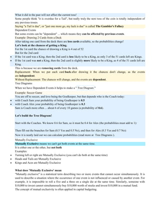 What it did in the past will not affect the current toss!
Some people think "it is overdue for a Tail", but really truly the next toss of the coin is totally independent of
any previous tosses.
Saying "a Tail is due", or "just one more go, my luck is due" is called The Gambler's Fallacy
Dependent Events
But some events can be "dependent" ... which means they can be affected by previous events.
Example: Drawing 2 Cards from a Deck
After taking one card from the deck there are less cards available, so the probabilities change!
Let's look at the chances of getting a King.
For the 1st card the chance of drawing a King is 4 out of 52
But for the 2nd card:
 If the 1st card was a King, then the 2nd card is less likely to be a King, as only 3 of the 51 cards left are Kings.
 If the 1st card was not a King, then the 2nd card is slightly more likely to be a King, as 4 of the 51 cards left are
King.
This is because we are removing cards from the deck.
Replacement: When we put each card back after drawing it the chances don't change, as the events
are independent.
Without Replacement: The chances will change, and the events are dependent.
Tree Diagrams
When we have Dependent Events it helps to make a " Tree Diagram "
Example: Soccer Game
You are off to soccer, and love being the Goalkeeper, but that depends who is the Coach today:
 with Coach Sam your probability of being Goalkeeper is 0.5
 with Coach Alex your probability of being Goalkeeper is 0.3
Sam is Coach more often ... about 6 of every 10 games (a probability of 0.6).
Let's build the Tree Diagram!
Start with the Coaches. We know 0.6 for Sam, so it must be 0.4 for Alex (the probabilities must add to 1):
Then fill out the branches for Sam (0.5 Yes and 0.5 No), and then for Alex (0.3 Yes and 0.7 No):
Now it is neatly laid out we can calculate probabilities (read more at Tree Diagrams ).
Mutually Exclusive
Mutually Exclusive means we can't get both events at the same time.
It is either one or the other, but not both
Examples:
 Turning left or right are Mutually Exclusive (you can't do both at the same time)
 Heads and Tails are Mutually Exclusive
 Kings and Aces are Mutually Exclusive
What does 'Mutually Exclusive' mean
"Mutually exclusive" is a statistical term describing two or more events that cannot occur simultaneously. It is
used to describe a situation where the occurrence of one event is not influenced or caused by another event. For
example, it is impossible to roll a five and a three on a single die at the same time. Similarly, someone with
$10,000 to invest cannot simultaneously buy $10,000 worth of stocks and invest $10,000 in a mutual fund.
The concept of mutual exclusivity is often applied in capital budgeting.
 