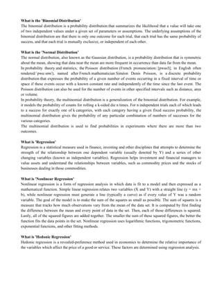 What is the 'Binomial Distribution'
The binomial distribution is a probability distribution that summarizes the likelihood that a value will take one
of two independent values under a given set of parameters or assumptions. The underlying assumptions of the
binomial distribution are that there is only one outcome for each trial, that each trial has the same probability of
success, and that each trial is mutually exclusive, or independent of each other.
What is the 'Normal Distribution'
The normal distribution, also known as the Gaussian distribution, is a probability distribution that is symmetric
about the mean, showing that data near the mean are more frequent in occurrence than data far from the mean.
In probability theory and statistics, the Poisson distribution (French pronunciation: [pwas ; in English often
rendered/ˈpwɑːsɒn/), named after French mathematician Siméon Denis Poisson, is a discrete probability
distribution that expresses the probability of a given number of events occurring in a fixed interval of time or
space if these events occur with a known constant rate and independently of the time since the last event. The
Poisson distribution can also be used for the number of events in other specified intervals such as distance, area
or volume.
In probability theory, the multinomial distribution is a generalization of the binomial distribution. For example,
it models the probability of counts for rolling a k-sided die n times. For n independent trials each of which leads
to a success for exactly one of k categories, with each category having a given fixed success probability, the
multinomial distribution gives the probability of any particular combination of numbers of successes for the
various categories.
The multinomial distribution is used to find probabilities in experiments where there are more than two
outcomes.
What is 'Regression'
Regression is a statistical measure used in finance, investing and other disciplines that attempts to determine the
strength of the relationship between one dependent variable (usually denoted by Y) and a series of other
changing variables (known as independent variables). Regression helps investment and financial managers to
value assets and understand the relationships between variables, such as commodity prices and the stocks of
businesses dealing in those commodities.
What is 'Nonlinear Regression'
Nonlinear regression is a form of regression analysis in which data is fit to a model and then expressed as a
mathematical function. Simple linear regression relates two variables (X and Y) with a straight line (y = mx +
b), while nonlinear regression must generate a line (typically a curve) as if every value of Y was a random
variable. The goal of the model is to make the sum of the squares as small as possible. The sum of squares is a
measure that tracks how much observations vary from the mean of the data set. It is computed by first finding
the difference between the mean and every point of data in the set. Then, each of those differences is squared.
Lastly, all of the squared figures are added together. The smaller the sum of these squared figures, the better the
function fits the data points in the set. Nonlinear regression uses logarithmic functions, trigonometric functions,
exponential functions, and other fitting methods.
What is 'Hedonic Regression'
Hedonic regression is a revealed-preference method used in economics to determine the relative importance of
the variables which affect the price of a good or service. These factors are determined using regression analysis.
 