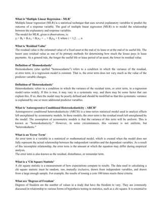 What is 'Multiple Linear Regression - MLR'
Multiple linear regression (MLR) is a statistical technique that uses several explanatory variables to predict the
outcome of a response variable. The goal of multiple linear regression (MLR) is to model the relationship
between the explanatory and response variables.
The model for MLR, given n observations, is:
yi = B0 + B1xi1 + B2xi2 + ... + Bpxip + E where i = 1,2, ..., n
What is 'Residual Value'
The residual value is the estimated value of a fixed asset at the end of its lease or at the end of its useful life. The
lessor uses residual value as one of its primary methods for determining how much the lessee pays in lease
payments. As a general rule, the longer the useful life or lease period of an asset, the lower its residual value.
Definition of 'Homoskedastic'
Homoskedastic (also spelled "homoscedastic") refers to a condition in which the variance of the residual,
or error term, in a regression model is constant. That is, the error term does not vary much as the value of the
predictor variable changes.
Definition of 'Heteroskedastic'
Heteroskedastic refers to a condition in which the variance of the residual term, or error term, in a regression
model varies widely. If this is true, it may vary in a systematic way, and there may be some factor that can
explain this. If so, then the model may be poorly defined and should be modified so that this systematic variance
is explained by one or more additional predictor variables.
What is 'Autoregressive Conditional Heteroskedasticity - ARCH'
Autoregressive conditional heteroskedasticity (ARCH) is a time-series statistical model used to analyze effects
left unexplained by econometric models. In these models, the error term is the residual result left unexplained by
the model. The assumption of econometric models is that the variance of this term will be uniform. This is
known as "homoskedasticity." However, in some circumstances, this variance is not uniform, but
"heteroskedastic."
What is an 'Error Term'
An error term is a variable in a statistical or mathematical model, which is created when the model does not
fully represent the actual relationship between the independent variables and the dependent variables. As a result
of this incomplete relationship, the error term is the amount at which the equation may differ during empirical
analysis.
The error term is also known as the residual, disturbance, or remainder term.
What is a 'Chi Square Statistic'
A chi square statistic is a measurement of how expectations compare to results. The data used in calculating a
chi square statistic must be random, raw, mutually exclusive, drawn from independent variables, and drawn
from a large enough sample. For example, the results of tossing a coin 100 times meets these criteria.
What are 'Degrees of Freedom'
Degrees of freedom are the number of values in a study that have the freedom to vary. They are commonly
discussed in relationship to various forms of hypothesis testing in statistics, such as a chi-square. It is essential to
 