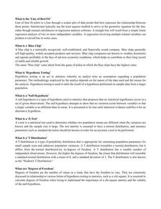 What is the 'Line of Best Fit'
Line of best fit refers to a line through a scatter plot of data points that best expresses the relationship between
those points. Statisticians typically use the least squares method to arrive at the geometric equation for the line,
either though manual calculations or regression analysis software. A straight line will result from a simple linear
regression analysis of two or more independent variables. A regression involving multiple related variables can
produce a curved line in some cases.
What is a 'Blue Chip'
A blue chip is a nationally recognized, well-established, and financially sound company. Blue chips generally
sell high-quality, widely accepted products and services. Blue chip companies are known to weather downturns
and operate profitably in the face of adverse economic conditions, which helps to contribute to their long record
of stable and reliable growth.
The name "blue chip" came about from the game of poker in which the blue chips have the highest value.
What is 'Hypothesis Testing'
Hypothesis testing is an act in statistics whereby an analyst tests an assumption regarding a population
parameter. The methodology employed by the analyst depends on the nature of the data used and the reason for
the analysis. Hypothesis testing is used to infer the result of a hypothesis performed on sample data from a larger
population.
What is a 'Null Hypothesis'
A null hypothesis is a type of hypothesis used in statistics that proposes that no statistical significance exists in a
set of given observations. The null hypothesis attempts to show that no variation exists between variables or that
a single variable is no different than its mean. It is presumed to be true until statistical evidence nullifies it for an
alternative hypothesis.
What is a 'Z-Test'
A z-test is a statistical test used to determine whether two population means are different when the variances are
known and the sample size is large. The test statistic is assumed to have a normal distribution, and nuisance
parameters such as standard deviation should be known in order for an accurate z-test to be performed.
What is a 'T Distribution'
A T distribution is a type of probability distribution that is appropriate for estimating population parameters for
small sample sizes and unknown population variances. A T distribution resembles a normal distribution, but it
differs from the normal distribution by its degrees of freedom. A T distribution has a smaller number of
independent observations. However, the higher the degrees of freedom, the closer that distribution will resemble
a standard normal distribution with a mean of 0, and a standard deviation of 1. The T distribution is also known
as the "Student's T Distribution."
What are 'Degrees of Freedom'
Degrees of freedom are the number of values in a study that have the freedom to vary. They are commonly
discussed in relationship to various forms of hypothesis testing in statistics, such as a chi-square. It is essential to
calculate degrees of freedom when trying to understand the importance of a chi-square statistic and the validity
of the null hypothesis.
 