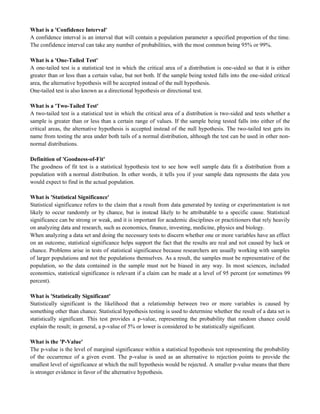 What is a 'Confidence Interval'
A confidence interval is an interval that will contain a population parameter a specified proportion of the time.
The confidence interval can take any number of probabilities, with the most common being 95% or 99%.
What is a 'One-Tailed Test'
A one-tailed test is a statistical test in which the critical area of a distribution is one-sided so that it is either
greater than or less than a certain value, but not both. If the sample being tested falls into the one-sided critical
area, the alternative hypothesis will be accepted instead of the null hypothesis.
One-tailed test is also known as a directional hypothesis or directional test.
What is a 'Two-Tailed Test'
A two-tailed test is a statistical test in which the critical area of a distribution is two-sided and tests whether a
sample is greater than or less than a certain range of values. If the sample being tested falls into either of the
critical areas, the alternative hypothesis is accepted instead of the null hypothesis. The two-tailed test gets its
name from testing the area under both tails of a normal distribution, although the test can be used in other non-
normal distributions.
Definition of 'Goodness-of-Fit'
The goodness of fit test is a statistical hypothesis test to see how well sample data fit a distribution from a
population with a normal distribution. In other words, it tells you if your sample data represents the data you
would expect to find in the actual population.
What is 'Statistical Significance'
Statistical significance refers to the claim that a result from data generated by testing or experimentation is not
likely to occur randomly or by chance, but is instead likely to be attributable to a specific cause. Statistical
significance can be strong or weak, and it is important for academic disciplines or practitioners that rely heavily
on analyzing data and research, such as economics, finance, investing, medicine, physics and biology.
When analyzing a data set and doing the necessary tests to discern whether one or more variables have an effect
on an outcome, statistical significance helps support the fact that the results are real and not caused by luck or
chance. Problems arise in tests of statistical significance because researchers are usually working with samples
of larger populations and not the populations themselves. As a result, the samples must be representative of the
population, so the data contained in the sample must not be biased in any way. In most sciences, included
economics, statistical significance is relevant if a claim can be made at a level of 95 percent (or sometimes 99
percent).
What is 'Statistically Significant'
Statistically significant is the likelihood that a relationship between two or more variables is caused by
something other than chance. Statistical hypothesis testing is used to determine whether the result of a data set is
statistically significant. This test provides a p-value, representing the probability that random chance could
explain the result; in general, a p-value of 5% or lower is considered to be statistically significant.
What is the 'P-Value'
The p-value is the level of marginal significance within a statistical hypothesis test representing the probability
of the occurrence of a given event. The p-value is used as an alternative to rejection points to provide the
smallest level of significance at which the null hypothesis would be rejected. A smaller p-value means that there
is stronger evidence in favor of the alternative hypothesis.
 