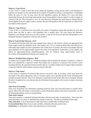 What is a 'Type I Error'
A type I error is a kind of error that occurs during the hypothesis testing process when a null hypothesis is
rejected even though it is true and should not be rejected. In hypothesis testing, a null hypothesis is established
before the onset of a test. In some cases, the null hypothesis assumes the absence of a cause and effect
relationship between the item being tested and the stimuli being applied to the test subject in order to trigger an
outcome to the test. This is denoted as "n=0." If, when the test is conducted, the result seems to indicate that the
stimuli applied to the test subject causes a reaction then the null hypothesis that the stimuli has no effect on the
test subject will be rejected.
What is a 'Type II Error'
A type II error is a statistical term used within the context of hypothesis testing that describes the error that
occurs when one fails to reject a null hypothesis that is actually false. The error rejects the alternative
hypothesis, even though it does not occur due to chance. A type II error does not reject the null hypothesis, even
though the alternative hypothesis is the true state of nature.
What is 'Central Limit Theorem - CLT'
The central limit theorem states that when samples from a data set with a known variance are aggregated their
mean roughly equals the population mean. Said another way, CLT is a statistical theory that states that given a
sufficiently large sample size from a population with a finite level of variance, the mean of all samples from the
same population will be approximately equal to the mean of the population. Furthermore, all the samples will
follow an approximate normal distribution pattern, with all variances being approximately equal to
the variance of the population divided by each sample's size.
What is a 'Residual Sum of Squares - RSS'
A residual sum of squares (RSS) is a statistical technique used to measure the amount of variance in a data set
that is not explained by a regression model. The residual sum of squares is a measure of the amount of error
remaining between the regression function and the data set. A smaller residual sum of squares figure represents
a regression function which explains a greater amount of the data.
What is a 'Time Series'
A time series is a sequence of numerical data points in successive order. In investing, a time series tracks the
movement of the chosen data points, such as a security‘s price, over a specified period of time with data points
recorded at regular intervals. There is no minimum or maximum amount of time that must be included, allowing
the data to be gathered in a way that provides the information being sought by the investor or analyst examining
the activity.
Time Series Forecasting
Time series forecasting uses information regarding historical values and associated patterns to predict future
activity. Most often, this relates to trend analysis, cyclical fluctuation analysis and issues of seasonality. As with
all forecasting methods, success is not guaranteed.
Time Series Analysis
Time series analysis is a statistical technique that deals with time series data, or trend analysis. Time series data
means that data is in a series of particular time periods or intervals. The data is considered in three types:
Time series data: A set of observations on the values that a variable takes at different times.
Cross-sectional data: Data of one or more variables, collected at the same point in time.
Pooled data: A combination of time series data and cross-sectional data.
 