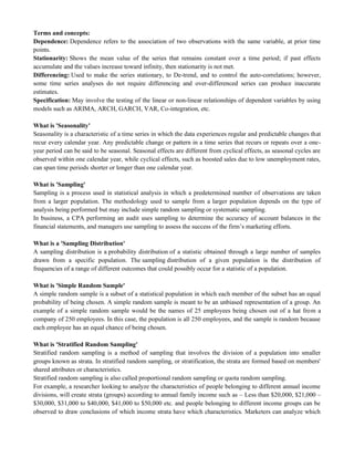 Terms and concepts:
Dependence: Dependence refers to the association of two observations with the same variable, at prior time
points.
Stationarity: Shows the mean value of the series that remains constant over a time period; if past effects
accumulate and the values increase toward infinity, then stationarity is not met.
Differencing: Used to make the series stationary, to De-trend, and to control the auto-correlations; however,
some time series analyses do not require differencing and over-differenced series can produce inaccurate
estimates.
Specification: May involve the testing of the linear or non-linear relationships of dependent variables by using
models such as ARIMA, ARCH, GARCH, VAR, Co-integration, etc.
What is 'Seasonality'
Seasonality is a characteristic of a time series in which the data experiences regular and predictable changes that
recur every calendar year. Any predictable change or pattern in a time series that recurs or repeats over a one-
year period can be said to be seasonal. Seasonal effects are different from cyclical effects, as seasonal cycles are
observed within one calendar year, while cyclical effects, such as boosted sales due to low unemployment rates,
can span time periods shorter or longer than one calendar year.
What is 'Sampling'
Sampling is a process used in statistical analysis in which a predetermined number of observations are taken
from a larger population. The methodology used to sample from a larger population depends on the type of
analysis being performed but may include simple random sampling or systematic sampling.
In business, a CPA performing an audit uses sampling to determine the accuracy of account balances in the
financial statements, and managers use sampling to assess the success of the firm‘s marketing efforts.
What is a 'Sampling Distribution'
A sampling distribution is a probability distribution of a statistic obtained through a large number of samples
drawn from a specific population. The sampling distribution of a given population is the distribution of
frequencies of a range of different outcomes that could possibly occur for a statistic of a population.
What is 'Simple Random Sample'
A simple random sample is a subset of a statistical population in which each member of the subset has an equal
probability of being chosen. A simple random sample is meant to be an unbiased representation of a group. An
example of a simple random sample would be the names of 25 employees being chosen out of a hat from a
company of 250 employees. In this case, the population is all 250 employees, and the sample is random because
each employee has an equal chance of being chosen.
What is 'Stratified Random Sampling'
Stratified random sampling is a method of sampling that involves the division of a population into smaller
groups known as strata. In stratified random sampling, or stratification, the strata are formed based on members'
shared attributes or characteristics.
Stratified random sampling is also called proportional random sampling or quota random sampling.
For example, a researcher looking to analyze the characteristics of people belonging to different annual income
divisions, will create strata (groups) according to annual family income such as – Less than $20,000, $21,000 –
$30,000, $31,000 to $40,000, $41,000 to $50,000 etc. and people belonging to different income groups can be
observed to draw conclusions of which income strata have which characteristics. Marketers can analyze which
 