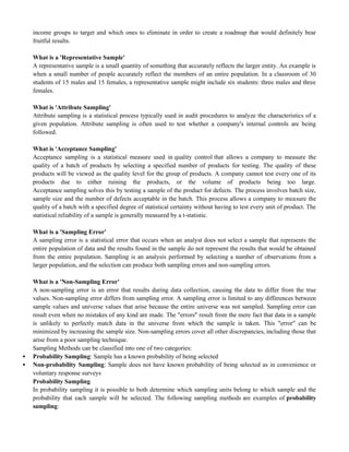 income groups to target and which ones to eliminate in order to create a roadmap that would definitely bear
fruitful results.
What is a 'Representative Sample'
A representative sample is a small quantity of something that accurately reflects the larger entity. An example is
when a small number of people accurately reflect the members of an entire population. In a classroom of 30
students of 15 males and 15 females, a representative sample might include six students: three males and three
females.
What is 'Attribute Sampling'
Attribute sampling is a statistical process typically used in audit procedures to analyze the characteristics of a
given population. Attribute sampling is often used to test whether a company's internal controls are being
followed.
What is 'Acceptance Sampling'
Acceptance sampling is a statistical measure used in quality control that allows a company to measure the
quality of a batch of products by selecting a specified number of products for testing. The quality of these
products will be viewed as the quality level for the group of products. A company cannot test every one of its
products due to either ruining the products, or the volume of products being too large.
Acceptance sampling solves this by testing a sample of the product for defects. The process involves batch size,
sample size and the number of defects acceptable in the batch. This process allows a company to measure the
quality of a batch with a specified degree of statistical certainty without having to test every unit of product. The
statistical reliability of a sample is generally measured by a t-statistic.
What is a 'Sampling Error'
A sampling error is a statistical error that occurs when an analyst does not select a sample that represents the
entire population of data and the results found in the sample do not represent the results that would be obtained
from the entire population. Sampling is an analysis performed by selecting a number of observations from a
larger population, and the selection can produce both sampling errors and non-sampling errors.
What is a 'Non-Sampling Error'
A non-sampling error is an error that results during data collection, causing the data to differ from the true
values. Non-sampling error differs from sampling error. A sampling error is limited to any differences between
sample values and universe values that arise because the entire universe was not sampled. Sampling error can
result even when no mistakes of any kind are made. The "errors" result from the mere fact that data in a sample
is unlikely to perfectly match data in the universe from which the sample is taken. This "error" can be
minimized by increasing the sample size. Non-sampling errors cover all other discrepancies, including those that
arise from a poor sampling technique.
Sampling Methods can be classified into one of two categories:
 Probability Sampling: Sample has a known probability of being selected
 Non-probability Sampling: Sample does not have known probability of being selected as in convenience or
voluntary response surveys
Probability Sampling
In probability sampling it is possible to both determine which sampling units belong to which sample and the
probability that each sample will be selected. The following sampling methods are examples of probability
sampling:
 