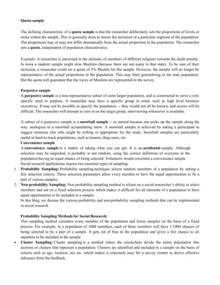 Quota sample
The defining characteristic of a quota sample is that the researcher deliberately sets the proportions of levels or
strata within the sample. This is generally done to insure the inclusion of a particular segment of the population.
The proportions may or may not differ dramatically from the actual proportion in the population. The researcher
sets a quota, independent of population characteristics.
Example: A researcher is interested in the attitudes of members of different religions towards the death penalty.
In Iowa a random sample might miss Muslims (because there are not many in that state). To be sure of their
inclusion, a researcher could set a quota of 3% Muslim for the sample. However, the sample will no longer be
representative of the actual proportions in the population. This may limit generalizing to the state population.
But the quota will guarantee that the views of Muslims are represented in the survey.
Purposive sample
A purposive sample is a non-representative subset of some larger population, and is constructed to serve a very
specific need or purpose. A researcher may have a specific group in mind, such as high level business
executives. It may not be possible to specify the population -- they would not all be known, and access will be
difficult. The researcher will attempt to zero in on the target group, interviewing whomever is available.
A subset of a purposive sample is a snowball sample -- so named because one picks up the sample along the
way, analogous to a snowball accumulating snow. A snowball sample is achieved by asking a participant to
suggest someone else who might be willing or appropriate for the study. Snowball samples are particularly
useful in hard-to-track populations, such as truants, drug users, etc.
Convenience sample
A convenience sample is a matter of taking what you can get. It is an accidental sample. Although
selection may be unguided, it probably is not random, using the correct definition of everyone in the
population having an equal chance of being selected. Volunteers would constitute a convenience sample.
Social research applications require two essential types of sampling:
1. Probability Sampling: Probability sampling technique selects random members of a population by setting a
few selection criteria. These selection parameters allow every member to have the equal opportunities to be a
part of various samples.
2. Non-probability Sampling: Non probability sampling method is reliant on a social researcher‘s ability to select
members and not on a fixed selection process which makes it difficult for all elements of a population to have
equal opportunities to be included in a sample.
In this blog, we discuss the various probability and non-probability sampling methods that can be implemented
in social research.
Probability Sampling Methods for Social Research:
This sampling method considers every member of the population and forms samples on the basis of a fixed
process. For example, in a population of 1000 members, each of these members will have 1/1000 chances of
being selected to be a part of a sample. It gets rid of bias in the population and gives a fair chance to all
members to be included in the sample.
 Cluster Sampling: Cluster sampling is a method where the researchers divide the entire population into
sections or clusters that represent a population. Clusters are identified and included in a sample on the basis of
criteria such as age, location, sex etc. which makes it extremely easy for a survey creator to derive effective
inference from the feedback.
 