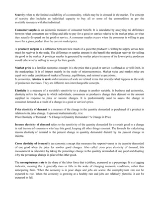 Scarcity refers to the limited availability of a commodity, which may be in demand in the market. The concept
of scarcity also includes an individual capacity to buy all or some of the commodities as per the
available resources with that individual.
Consumer surplus is an economic measure of consumer benefit. It is calculated by analyzing the difference
between what consumers are willing and able to pay for a good or service relative to its market price, or what
they actually do spend on the good or service. A consumer surplus occurs when the consumer is willing to pay
more for a given product than the current market price.
A producer surplus is a difference between how much of a good the producer is willing to supply versus how
much he receives in the trade. The difference or surplus amount is the benefit the producer receives for selling
the good in the market. A producer surplus is generated by market prices in excess of the lowest price producers
would otherwise be willing to accept for their goods.
Market price is a familiar economic concept: it is the price that a good or service is offered at, or will fetch, in
the marketplace. It is of interest mainly in the study of microeconomics. Market value and market price are
equal only under conditions of market efficiency, equilibrium, and rational expectations.
In economics, returns to scale and economies of scale are related terms that describe what happens as the scale
of production increases. They are different, non-interchangeable concepts.
Elasticity is a measure of a variable's sensitivity to a change in another variable. In business and economics,
elasticity refers the degree to which individuals, consumers or producers change their demand or the amount
supplied in response to price or income changes. It is predominantly used to assess the change in
consumer demand as a result of a change in a good or service's price.
Price elasticity of demand is a measure of the change in the quantity demanded or purchased of a product in
relation to its price change. Expressed mathematically, it is:
Price Elasticity of Demand = % Change in Quantity Demanded / % Change in Price
Income elasticity of demand refers to the sensitivity of the quantity demanded for a certain good to a change
in real income of consumers who buy this good, keeping all other things constant. The formula for calculating
income elasticity of demand is the percent change in quantity demanded divided by the percent change in
income.
Cross elasticity of demand is an economic concept that measures the responsiveness in the quantity demanded
of one good when the price for another good changes. Also called cross price elasticity of demand, this
measurement is calculated by taking the percentage change in the quantity demanded of one good and dividing
it by the percentage change in price of the other good.
The unemployment rate is the share of the labor force that is jobless, expressed as a percentage. It is a lagging
indicator, meaning that it generally rises or falls in the wake of changing economic conditions, rather than
anticipating them. When the economy is in poor shape and jobs are scarce, the unemployment rate can be
expected to rise. When the economy is growing at a healthy rate and jobs are relatively plentiful, it can be
expected to fall.
 