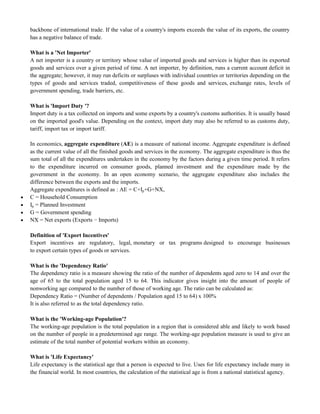 backbone of international trade. If the value of a country's imports exceeds the value of its exports, the country
has a negative balance of trade.
What is a 'Net Importer'
A net importer is a country or territory whose value of imported goods and services is higher than its exported
goods and services over a given period of time. A net importer, by definition, runs a current account deficit in
the aggregate; however, it may run deficits or surpluses with individual countries or territories depending on the
types of goods and services traded, competitiveness of these goods and services, exchange rates, levels of
government spending, trade barriers, etc.
What is 'Import Duty '?
Import duty is a tax collected on imports and some exports by a country's customs authorities. It is usually based
on the imported good's value. Depending on the context, import duty may also be referred to as customs duty,
tariff, import tax or import tariff.
In economics, aggregate expenditure (AE) is a measure of national income. Aggregate expenditure is defined
as the current value of all the finished goods and services in the economy. The aggregate expenditure is thus the
sum total of all the expenditures undertaken in the economy by the factors during a given time period. It refers
to the expenditure incurred on consumer goods, planned investment and the expenditure made by the
government in the economy. In an open economy scenario, the aggregate expenditure also includes the
difference between the exports and the imports.
Aggregate expenditures is defined as : AE = C+Ip+G+NX,
 C = Household Consumption
 Ip = Planned Investment
 G = Government spending
 NX = Net exports (Exports − Imports)
Definition of 'Export Incentives'
Export incentives are regulatory, legal, monetary or tax programs designed to encourage businesses
to export certain types of goods or services.
What is the 'Dependency Ratio'
The dependency ratio is a measure showing the ratio of the number of dependents aged zero to 14 and over the
age of 65 to the total population aged 15 to 64. This indicator gives insight into the amount of people of
nonworking age compared to the number of those of working age. The ratio can be calculated as:
Dependency Ratio = (Number of dependents / Population aged 15 to 64) x 100%
It is also referred to as the total dependency ratio.
What is the 'Working-age Population'?
The working-age population is the total population in a region that is considered able and likely to work based
on the number of people in a predetermined age range. The working-age population measure is used to give an
estimate of the total number of potential workers within an economy.
What is 'Life Expectancy'
Life expectancy is the statistical age that a person is expected to live. Uses for life expectancy include many in
the financial world. In most countries, the calculation of the statistical age is from a national statistical agency.
 