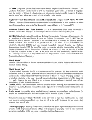 SPARRSO (Bangladesh Space Research and Remote Sensing Organisation/D4Mohakash Gabeshona O Dur
Anudhaban Protishthan') a multisectoral research and development agency of the Government of Bangladesh
under the ministry of defence. It is functioning as an autonomous organisation and is engaged in developing
peaceful uses of space science and REMOTE SENSING technology in the country.
Bangladesh Council of Scientific and Industrial Research (BCSIR) (Bengali: বাাংলাদেশ ববজ্ঞান ও বশল্প গদবষণা
পবিষে) is a scientific research organization and regulatory body of Bangladesh. Its main objective is to pursue
scientific research for the betterment of the Bangladeshi. It was established on 16 November 1973
Bangladesh Standards and Testing Institution (BSTI) is a Government agency under the Ministry of
Industries constituted for the purpose of controlling the standard of service and quality of the goods
BANSDOC (Bangladesh National Scientific and Technical Documentation Centre) started functioning in 1962
as a small unit of the Pakistan National Scientific and Technical Documentation Centre (PANSDOC) at the
premises of the East Regional Laboratories of the Pakistan Council of Scientific and Industrial Research
(PCSIR) in DHAKA. After liberation it was placed under the BANGLADESH COUNCIL OF SCIENTIFIC AND
INDUSTRIAL RESEARCH (BCSIR) and was renamed Bangladesh National Scientific and Technical
Documentation Centre in 1972. The aim of the centre was to put the scientific literature of the world at the
disposal of researchers, teachers, industrialists, technicians, and in general, all those who are active in the field
of science and technology. In 1987, BANSDOC was placed under the direct administrative control of Science
and Technology Division (now an independent ministry) of the government so that it could be made the Central
Documentation Centre of the country.
What is 'Poverty'
Poverty is a state or condition in which a person or community lacks the financial resources and essentials for a
minimum standard of living.
What is 'Poverty Gap '
The poverty gap is the average shortfall of the total population from the poverty line. This measurement is used
to reflect the intensity of poverty. The poverty line used to measure this gap is the amount typical to the poorest
countries in the world combined with the latest information on the cost of living in developing countries. The
poverty line is indicated by the widely accepted international standard for extreme poverty. This standard is
$1.25 daily. However, it's been difficult to set a common international poverty threshold since different
countries have different thresholds for poverty.
 Absolute poverty – is a condition where household income is below a necessary level to maintain basic living
standards (food, shelter, housing). This condition makes it possible to compare between different countries and
also over time.
 Relative poverty – A condition where household income is a certain percentage below median incomes. For
example, the threshold for relative poverty could be set at 50% of median incomes (or 60%)
Women's economic empowerment refers to the ability for women to enjoy their right to control and benefit
from resources, assets, incomeand their own time, as well as the ability to manage risk and improve their
economic status and well being
Economic geography is the study of the location, distribution and spatial organization of economic activities
across the world. It represents a traditional subfield of the discipline of geography. However, many economists
have also approached the field in ways more typical of the discipline of economics.
 