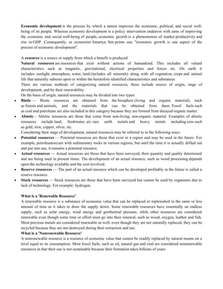 Economic development is the process by which a nation improves the economic, political, and social well-
being of its people. Whereas economic development is a policy intervention endeavor with aims of improving
the economic and social well-being of people, economic growth is a phenomenon of market productivity and
rise in GDP. Consequently, as economist Amartya Sen points out, "economic growth is one aspect of the
process of economic development".
A resource is a source or supply from which a benefit is produced.
Natural resources are resources that exist without actions of humankind. This includes all valued
characteristics such as magnetic, gravitational, electrical properties and forces etc. On earth it
includes: sunlight, atmosphere, water, land (includes all minerals) along with all vegetation, crops and animal
life that naturally subsists upon or within the heretofore identified characteristics and substances
There are various methods of categorizing natural resources, these include source of origin, stage of
development, and by their renewability.
On the basis of origin, natural resources may be divided into two types:
 Biotic — Biotic resources are obtained from the biosphere (living and organic material), such
as forests and animals, and the materials that can be obtained from them. Fossil fuels such
as coal and petroleum are also included in this category because they are formed from decayed organic matter.
 Abiotic – Abiotic resources are those that come from non-living, non-organic material. Examples of abiotic
resources include land, freshwater, air, rare earth metals and heavy metals including ores such
as gold, iron, copper, silver, etc.
Considering their stage of development, natural resources may be referred to in the following ways:
 Potential resources — Potential resources are those that exist in a region and may be used in the future. For
example, petroleumoccurs with sedimentary rocks in various regions, but until the time it is actually drilled out
and put into use, it remains a potential resource.
 Actual resources — Actual resources are those that have been surveyed, their quantity and quality determined
and are being used in present times. The development of an actual resource, such as wood processing depends
upon the technology available and the cost involved.
 Reserve resources — The part of an actual resource which can be developed profitably in the future is called a
reserve resource.
 Stock resources — Stock resources are those that have been surveyed but cannot be used by organisms due to
lack of technology. For example: hydrogen.
What is a 'Renewable Resource'
A renewable resource is a substance of economic value that can be replaced or replenished in the same or less
amount of time as it takes to draw the supply down. Some renewable resources have essentially an endless
supply, such as solar energy, wind energy and geothermal pressure, while other resources are considered
renewable even though some time or effort must go into their renewal, such as wood, oxygen, leather and fish.
Most precious metals are considered renewable as well; even though they are not naturally replaced, they can be
recycled because they are not destroyed during their extraction and use.
What is a 'Nonrenewable Resource'
A nonrenewable resource is a resource of economic value that cannot be readily replaced by natural means on a
level equal to its consumption. Most fossil fuels, such as oil, natural gas and coal are considered nonrenewable
resources in that their use is not sustainable because their formation takes billions of years.
 