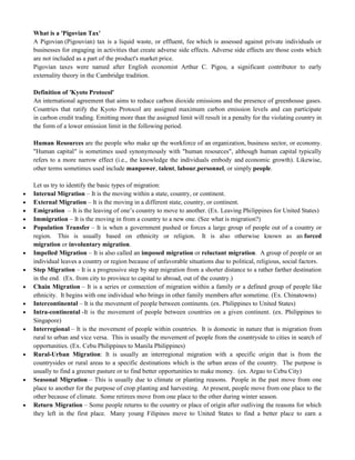 What is a 'Pigovian Tax'
A Pigovian (Pigouvian) tax is a liquid waste, or effluent, fee which is assessed against private individuals or
businesses for engaging in activities that create adverse side effects. Adverse side effects are those costs which
are not included as a part of the product's market price.
Pigovian taxes were named after English economist Arthur C. Pigou, a significant contributor to early
externality theory in the Cambridge tradition.
Definition of 'Kyoto Protocol'
An international agreement that aims to reduce carbon dioxide emissions and the presence of greenhouse gases.
Countries that ratify the Kyoto Protocol are assigned maximum carbon emission levels and can participate
in carbon credit trading. Emitting more than the assigned limit will result in a penalty for the violating country in
the form of a lower emission limit in the following period.
Human Resources are the people who make up the workforce of an organization, business sector, or economy.
"Human capital" is sometimes used synonymously with "human resources", although human capital typically
refers to a more narrow effect (i.e., the knowledge the individuals embody and economic growth). Likewise,
other terms sometimes used include manpower, talent, labour,personnel, or simply people.
Let us try to identify the basic types of migration:
 Internal Migration – It is the moving within a state, country, or continent.
 External Migration – It is the moving in a different state, country, or continent.
 Emigration – It is the leaving of one‘s country to move to another. (Ex. Leaving Philippines for United States)
 Immigration – It is the moving in from a country to a new one. (See what is migration?)
 Population Transfer – It is when a government pushed or forces a large group of people out of a country or
region. This is usually based on ethnicity or religion. It is also otherwise known as an forced
migration or involuntary migration.
 Impelled Migration – It is also called an imposed migration or reluctant migration. A group of people or an
individual leaves a country or region because of unfavorable situations due to political, religious, social factors.
 Step Migration – It is a progressive step by step migration from a shorter distance to a rather farther destination
in the end. (Ex. from city to province to capital to abroad, out of the country.)
 Chain Migration – It is a series or connection of migration within a family or a defined group of people like
ethnicity. It begins with one individual who brings in other family members after sometime. (Ex. Chinatowns)
 Intercontinental – It is the movement of people between continents. (ex. Philippines to United States)
 Intra-continental -It is the movement of people between countries on a given continent. (ex. Philippines to
Singapore)
 Interregional – It is the movement of people within countries. It is domestic in nature that is migration from
rural to urban and vice versa. This is usually the movement of people from the countryside to cities in search of
opportunities. (Ex. Cebu Philippines to Manila Philippines)
 Rural-Urban Migration: It is usually an interregional migration with a specific origin that is from the
countrysides or rural areas to a specific destinations which is the urban areas of the country. The purpose is
usually to find a greener pasture or to find better opportunities to make money. (ex. Argao to Cebu City)
 Seasonal Migration – This is usually due to climate or planting reasons. People in the past move from one
place to another for the purpose of crop planting and harvesting. At present, people move from one place to the
other because of climate. Some retirees move from one place to the other during winter season.
 Return Migration – Some people returns to the country or place of origin after outliving the reasons for which
they left in the first place. Many young Filipinos move to United States to find a better place to earn a
 