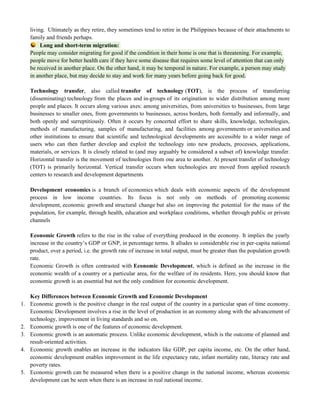 living. Ultimately as they retire, they sometimes tend to retire in the Philippines because of their attachments to
family and friends perhaps.
Long and short-term migration:
People may consider migrating for good if the condition in their home is one that is threatening. For example,
people move for better health care if they have some disease that requires some level of attention that can only
be received in another place. On the other hand, it may be temporal in nature. For example, a person may study
in another place, but may decide to stay and work for many years before going back for good.
Technology transfer, also called transfer of technology (TOT), is the process of transferring
(disseminating) technology from the places and in-groups of its origination to wider distribution among more
people and places. It occurs along various axes: among universities, from universities to businesses, from large
businesses to smaller ones, from governments to businesses, across borders, both formally and informally, and
both openly and surreptitiously. Often it occurs by concerted effort to share skills, knowledge, technologies,
methods of manufacturing, samples of manufacturing, and facilities among governments or universities and
other institutions to ensure that scientific and technological developments are accessible to a wider range of
users who can then further develop and exploit the technology into new products, processes, applications,
materials, or services. It is closely related to (and may arguably be considered a subset of) knowledge transfer.
Horizontal transfer is the movement of technologies from one area to another. At present transfer of technology
(TOT) is primarily horizontal. Vertical transfer occurs when technologies are moved from applied research
centers to research and development departments
Development economics is a branch of economics which deals with economic aspects of the development
process in low income countries. Its focus is not only on methods of promoting economic
development, economic growth and structural change but also on improving the potential for the mass of the
population, for example, through health, education and workplace conditions, whether through public or private
channels
Economic Growth refers to the rise in the value of everything produced in the economy. It implies the yearly
increase in the country‘s GDP or GNP, in percentage terms. It alludes to considerable rise in per-capita national
product, over a period, i.e. the growth rate of increase in total output, must be greater than the population growth
rate.
Economic Growth is often contrasted with Economic Development, which is defined as the increase in the
economic wealth of a country or a particular area, for the welfare of its residents. Here, you should know that
economic growth is an essential but not the only condition for economic development.
Key Differences between Economic Growth and Economic Development
1. Economic growth is the positive change in the real output of the country in a particular span of time economy.
Economic Development involves a rise in the level of production in an economy along with the advancement of
technology, improvement in living standards and so on.
2. Economic growth is one of the features of economic development.
3. Economic growth is an automatic process. Unlike economic development, which is the outcome of planned and
result-oriented activities.
4. Economic growth enables an increase in the indicators like GDP, per capita income, etc. On the other hand,
economic development enables improvement in the life expectancy rate, infant mortality rate, literacy rate and
poverty rates.
5. Economic growth can be measured when there is a positive change in the national income, whereas economic
development can be seen when there is an increase in real national income.
 