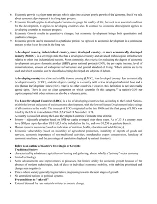 6. Economic growth is a short-term process which takes into account yearly growth of the economy. But if we talk
about economic development it is a long term process.
7. Economic Growth applies to developed economies to gauge the quality of life, but as it is an essential condition
for the development, it applies to developing countries also. In contrast to, economic development applies to
developing countries to measure progress.
8. Economic Growth results in quantitative changes, but economic development brings both quantitative and
qualitative changes.
9. Economic growth can be measured in a particular period. As opposed to economic development is a continuous
process so that it can be seen in the long run.
A developed country, industrialized country, more developed country, or more economically developed
country (MEDC), is a sovereign state that has a developed economy and advanced technological infrastructure
relative to other less industrialized nations. Most commonly, the criteria for evaluating the degree of economic
development are gross domestic product (GDP), gross national product (GNP), the per capita income, level of
industrialization, amount of widespread infrastructure and general standard of living. Which criteria are to be
used and which countries can be classified as being developed are subjects of debate.
A developing country (or a low and middle income country (LMIC), less developed country, less economically
developed country (LEDC), underdeveloped country) is a country with a less developed industrial base and a
low Human Development Index (HDI) relative to other countries. However, this definition is not universally
agreed upon. There is also no clear agreement on which countries fit this category.[2]
A nation's GDP per
capitacompared with other nations can also be a reference point.
The Least Developed Countries (LDCs) is a list of developing countries that, according to the United Nations,
exhibit the lowest indicators of socioeconomic development, with the lowest Human Development Index ratings
of all countries in the world. The concept of LDCs originated in the late 1960s and the first group of LDCs was
listed by the UN in its resolution 2768 (XXVI) of 18 November 1971.
A country is classified among the Least Developed Countries if it meets three criteria:
 Poverty – adjustable criterion based on GNI per capita averaged over three years. As of 2018 a country must
have GNI per capita less than US $1,025 to be included on the list, and over $1,230 to graduate from it.
 Human resource weakness (based on indicators of nutrition, health, education and adult literacy).
 Economic vulnerability (based on instability of agricultural production, instability of exports of goods and
services, economic importance of non-traditional activities, merchandise export concentration, handicap of
economic smallness, and the percentage of population displaced by natural disasters).
Below is an outline of Rostow's Five Stages of Growth:
Traditional Society
 characterized by subsistence agriculture or hunting and gathering; almost wholly a "primary" sector economy
 limited technology
 Some advancements and improvements to processes, but limited ability for economic growth because of the
absence of modern technologies, lack of class or individual economic mobility, with stability prioritized and
change seen negatively
 This is where society generally begins before progressing towards the next stages of growth
 No centralized nations or political systems.
Pre-conditions to "take-off"
 External demand for raw materials initiates economic change.
 