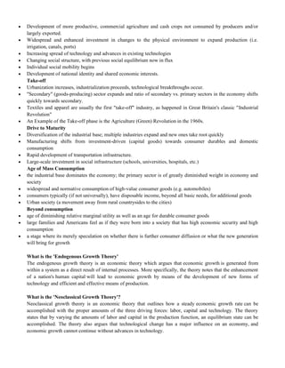  Development of more productive, commercial agriculture and cash crops not consumed by producers and/or
largely exported.
 Widespread and enhanced investment in changes to the physical environment to expand production (i.e.
irrigation, canals, ports)
 Increasing spread of technology and advances in existing technologies
 Changing social structure, with previous social equilibrium now in flux
 Individual social mobility begins
 Development of national identity and shared economic interests.
Take-off
 Urbanization increases, industrialization proceeds, technological breakthroughs occur.
 "Secondary" (goods-producing) sector expands and ratio of secondary vs. primary sectors in the economy shifts
quickly towards secondary.
 Textiles and apparel are usually the first "take-off" industry, as happened in Great Britain's classic "Industrial
Revolution"
 An Example of the Take-off phase is the Agriculture (Green) Revolution in the 1960s.
Drive to Maturity
 Diversification of the industrial base; multiple industries expand and new ones take root quickly
 Manufacturing shifts from investment-driven (capital goods) towards consumer durables and domestic
consumption
 Rapid development of transportation infrastructure.
 Large-scale investment in social infrastructure (schools, universities, hospitals, etc.)
Age of Mass Consumption
 the industrial base dominates the economy; the primary sector is of greatly diminished weight in economy and
society
 widespread and normative consumption of high-value consumer goods (e.g. automobiles)
 consumers typically (if not universally), have disposable income, beyond all basic needs, for additional goods
 Urban society (a movement away from rural countrysides to the cities)
Beyond consumption
 age of diminishing relative marginal utility as well as an age for durable consumer goods
 large families and Americans feel as if they were born into a society that has high economic security and high
consumption
 a stage where its merely speculation on whether there is further consumer diffusion or what the new generation
will bring for growth
What is the 'Endogenous Growth Theory'
The endogenous growth theory is an economic theory which argues that economic growth is generated from
within a system as a direct result of internal processes. More specifically, the theory notes that the enhancement
of a nation's human capital will lead to economic growth by means of the development of new forms of
technology and efficient and effective means of production.
What is the 'Neoclassical Growth Theory'?
Neoclassical growth theory is an economic theory that outlines how a steady economic growth rate can be
accomplished with the proper amounts of the three driving forces: labor, capital and technology. The theory
states that by varying the amounts of labor and capital in the production function, an equilibrium state can be
accomplished. The theory also argues that technological change has a major influence on an economy, and
economic growth cannot continue without advances in technology.
 