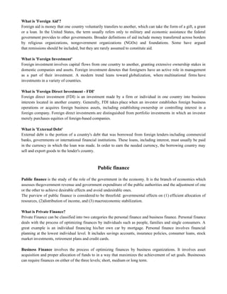 What is 'Foreign Aid'?
Foreign aid is money that one country voluntarily transfers to another, which can take the form of a gift, a grant
or a loan. In the United States, the term usually refers only to military and economic assistance the federal
government provides to other governments. Broader definitions of aid include money transferred across borders
by religious organizations, nongovernment organizations (NGOs) and foundations. Some have argued
that remissions should be included, but they are rarely assumed to constitute aid.
What is 'Foreign Investment'
Foreign investment involves capital flows from one country to another, granting extensive ownership stakes in
domestic companies and assets. Foreign investment denotes that foreigners have an active role in management
as a part of their investment. A modern trend leans toward globalization, where multinational firms have
investments in a variety of countries.
What is 'Foreign Direct Investment - FDI'
Foreign direct investment (FDI) is an investment made by a firm or individual in one country into business
interests located in another country. Generally, FDI takes place when an investor establishes foreign business
operations or acquires foreign business assets, including establishing ownership or controlling interest in a
foreign company. Foreign direct investments are distinguished from portfolio investments in which an investor
merely purchases equities of foreign-based companies.
What is 'External Debt'
External debt is the portion of a country's debt that was borrowed from foreign lenders including commercial
banks, governments or international financial institutions. These loans, including interest, must usually be paid
in the currency in which the loan was made. In order to earn the needed currency, the borrowing country may
sell and export goods to the lender's country.
Public finance
Public finance is the study of the role of the government in the economy. It is the branch of economics which
assesses thegovernment revenue and government expenditure of the public authorities and the adjustment of one
or the other to achieve desirable effects and avoid undesirable ones.
The purview of public finance is considered to be threefold: governmental effects on (1) efficient allocation of
resources, (2)distribution of income, and (3) macroeconomic stabilization.
What is Private Finance?
Private Finance can be classified into two categories the personal finance and business finance. Personal finance
deals with the process of optimizing finances by individuals such as people, families and single consumers. A
great example is an individual financing his/her own car by mortgage. Personal finance involves financial
planning at the lowest individual level. It includes savings accounts, insurance policies, consumer loans, stock
market investments, retirement plans and credit cards.
Business Finance involves the process of optimizing finances by business organizations. It involves asset
acquisition and proper allocation of funds to in a way that maximizes the achievement of set goals. Businesses
can require finances on either of the three levels; short, medium or long term.
 