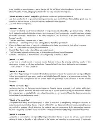 trade, royalties on natural resources and/or foreign aid. An inefficient collection of taxes is greater in countries
characterized by poverty, a large agricultural sector and large amounts of foreign aid.
Non-tax revenue or non-tax receipts are government revenue not generated from taxes.
 Aid from another level of government (intragovernmental aid): in the United States, federal grants may be
considered non-tax revenue to the receiving states, and equalization payments
 Aid from abroad (foreign aid)
What are 'Taxes'
Taxes are involuntary fees levied on individuals or corporations and enforced by a government entity - whether
local, regional or national - in order to finance government activities. In economics, taxes fall on whomever pays
the burden of the tax, whether this is the entity being taxed, like a business, or the end consumers of the
business's goods.
There are several very common types of taxes:
 Income Tax - a percentage of individual earnings filed to the federal government
 Corporate Tax - a percentage of corporate profits taken as tax by the government to fund federal programs.
 Sales Tax - taxes levied on certain goods and services
 Property Tax - based on the value of land and property assets
 Tariff - taxes on imported goods imposed in the aim of strengthening internal businesses
 Estate tax - rate applied to the fair market value of a property at the time of death
What is 'Tax Base'
A tax base is a total amount of assets or income that can be taxed by a taxing authority, usually by the
government. It is used to calculate tax liabilities. This can be in different forms, incluing income or property.
Tax Liability = Tax Base x Tax Rate
What is a 'Tax Rate'
A tax rate is the percentage at which an individual or corporation is taxed. The tax rate is the tax imposed by the
federal government and some states based on an individual's taxable income or a corporation's earnings. The
United States uses a progressive tax rate system, where the percentage of tax increases as taxable income
increases.
What is an 'Income Tax'
An income tax is a tax that governments impose on financial income generated by all entities within their
jurisdiction. By law, businesses and individuals must file an income tax return every year to determine whether
they owe any taxes or are eligible for a tax refund. Income tax is a key source of funds that the government uses
to fund its activities and serve the public.
What is a 'Corporate Tax'
A corporate tax is a levy placed on the profit of a firm to raise taxes. After operating earnings are calculated by
deducting expenses, including the cost of goods sold (COGS) and depreciation from revenues, enacted tax rates
are applied to generate a legal obligation the business owes the government. Rules surrounding corporate
taxation vary greatly around the world and must be voted upon and approved by the government to be enacted.
What is a 'Sales Tax'
A sales tax is a consumption tax imposed by the government on the sale of goods and services. A conventional
sales tax is levied at the point of sale, collected by the retailer, and passed on to the government. A business is
 
