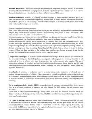 'Seasonal Adjustment': A statistical technique designed to even out periodic swings in statistics or movements
in supply and demand related to changing seasons. Seasonal adjustments provide a clearer view of no seasonal
changes in data that would otherwise be overshadowed by the seasonal differences.
Absolute advantage is the ability of a country, individual, company or region to produce a good or service at a
lower cost per unit than another entity that produces the same good or service. Entities with absolute advantages
can produce a product or service using a smaller number of inputs or a more efficient process than another
entity producing the same product or service.
General Examples of Absolute Advantage
If the United States produces 700 million gallons of wine per year, while Italy produces 4 billion gallons of wine
per year, Italy has an absolute advantage because it produces many more gallons of wine – the output – in the
same amount of time – the input – as the United States.
Using another example, Jane can knit a sweater in 10 hours, and Kate can knit a sweater in eight hours. Kate has
an absolute advantage over Jane because it takes her fewer hours to produce a sweater.
Absolute advantage also explains why it makes sense for countries, individuals and businesses to trade. Since
each has advantages in producing certain products and services, both entities can benefit from trade. So, if Jane
can produce a painting in five hours, but Kate requires nine hours to produce a comparable painting, Jane has an
absolute advantage over Kate in painting. Remember, Kate has an absolute advantage over Jane in knitting
sweaters. If Jane and Kate specialize in the products they each have an absolute advantage in and buy the
products they lack absolute advantage in from each other, they both benefit.
Comparative advantage is an economic term that refers to an economy's ability to produce goods and services
at a lower opportunity cost than trade partners. A comparative advantage gives a company the ability to sell
goods and services at a lower price than its competitors and realize stronger sales margins. The law of
comparative advantage is popularly attributed to English political economist David Ricardo and his book
―Principles of Political Economy and Taxation‖ in 1817, although it is likely that Ricardo's mentor James Mill
originated the analysis.
Specialization is a method of production whereby an entity focuses on the production of a limited scope of
goods to gain a greater degree of efficiency. Many countries, for example, specialize in producing the goods and
services that are native to their part of the world, and they trade for other goods and services. This specialization
is, therefore, the basis of global trade, as few countries have enough production capacity to be completely self-
sustaining.
The production possibility frontier (PPF) is a curve depicting all maximum output possibilities for two goods,
given a set of inputs consisting of resources and other factors. The PPF assumes that all inputs are used
efficiently.
Factors such as labor, capital and technology, among others, will affect the resources available, which will
dictate where the production possibility frontier lies. The PPF is also known as the production possibility curve
or the transformation curve.
The Pareto Efficiency is a concept named after Italian economist Vilfredo Pareto that measures the efficiency
of the commodity allocation on the PPF. The Pareto Efficiency states that any point within the PPF curve is
considered inefficient because the total output of commodities is below the output capacity. Conversely, any
point outside the PPF curve is considered to be impossible because it represents a mix of commodities that will
take more resources to produce than can be obtained.
 