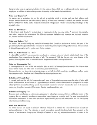 liable for sales taxes in a given jurisdiction if it has a nexus there, which can be a brick-and-mortar location, an
employee, an affiliate, or some other presence, depending on the laws in that jurisdiction.
What is an 'Excise Tax'
An excise tax is an indirect tax on the sale of a particular good or service such as fuel, tobacco and
alcohol. Indirect means the tax is not directly paid by an individual consumer — instead, the Internal Revenue
Service (IRS) levies the tax on the producer or merchant, who passes it onto the consumer by including it in the
product's price.
What is a 'Direct Tax '
A direct tax is paid directly by an individual or organization to the imposing entity. A taxpayer, for example,
pays direct taxes to the government for different purposes, including real property tax, personal property
tax, income tax or taxes on assets.
What is an 'Indirect Tax'
An indirect tax is collected by one entity in the supply chain (usually a producer or retailer) and paid to the
government, but it is passed on to the consumer as part of the purchase price of a good or service. The consumer
is ultimately paying the tax by paying more for the product.
What is a 'Value-Added Tax - VAT'
A value-added tax (VAT) is a consumption tax placed on a product whenever value is added at each stage of the
supply chain, from production to the point of sale. The amount of VAT that the user pays is on the cost of the
product, less any of the costs of materials used in the product that have already been taxed.
What is a 'Consumption Tax'
A consumption tax is a tax on the purchase of a good or service. Consumption taxes can take the form of sales
taxes, tariffs, excise, and other taxes on consumed goods and services.
Consumption tax can also refer to a taxing system as a whole in which people are taxed based on how much
they consume rather than how much they add to the economy (income tax).
Definition of 'Cascade Tax'
A cascade tax is tax that is levied on a good at each stage of the production process up to the point of being sold
to the final consumer. A cascade tax is a type of turnover tax with each successive transfer being taxed inclusive
of any previous cascade taxes being levied. Because each successive turnovers includes the taxes of all previous
turnovers, the end tax amount will be greater than the stated cascade tax rate.
Definition of 'Property Tax'
Property tax is a real estate ad-valorem tax, calculated by a local government, which is paid by the owner of the
property. The tax is usually based on the value of the owned property, including land. The local governing body
will use the assessed tax to fund water and sewer improvements, provide law enforcement and fire service and
other items deemed necessary.
What is an 'Estate Tax'
An estate tax is a tax levied on an heir's inherited portion of an estate if the value of the estate exceeds an
exclusion limit set by law. The estate tax is mostly imposed on assets left to heirs, but it does not apply to the
transfer of assets to a surviving spouse. The right of spouses to leave any amount to one another is known as the
 