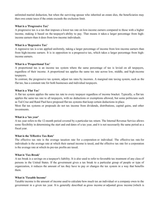 unlimited marital deduction, but when the surviving spouse who inherited an estate dies, the beneficiaries may
then owe estate taxes if the estate exceeds the exclusion limit.
What is a 'Progressive Tax'
A progressive tax is a tax that imposes a lower tax rate on low-income earners compared to those with a higher
income, making it based on the taxpayer's ability to pay. That means it takes a larger percentage from high-
income earners than it does from low-income individuals.
What is a 'Regressive Tax'
A regressive tax is a tax applied uniformly, taking a larger percentage of income from low-income earners than
from high-income earners. It is in opposition to a progressive tax, which takes a larger percentage from high-
income earners.
What is a 'Proportional Tax'
A proportional tax is an income tax system where the same percentage of tax is levied on all taxpayers,
regardless of their income. A proportional tax applies the same tax rate across low, middle, and high-income
taxpayers.
In contrast, the progressive tax system, adjust tax rates by incomes. A marginal rate taxing system, such as the
flat tax, has a constant rate for both businesses and individual taxpayers.
What is a 'Flat Tax'
A flat tax system applies the same tax rate to every taxpayer regardless of income bracket. Typically, a flat tax
applies the same tax rate to all taxpayers, with no deductions or exemptions allowed, but some politicians such
as Ted Cruz and Rand Paul have proposed flat tax systems that keep certain deductions in place.
Most flat tax systems or proposals do not tax income from dividends, distributions, capital gains, and other
investments.
What is a 'tax year'
A tax year refers to the 12-month period covered by a particular tax return. The Internal Revenue Service allows
some flexibility in determining the start and end dates of a tax year, and it is not necessarily the same period as a
fiscal year.
What is the 'Effective Tax Rate'
The effective tax rate is the average taxation rate for a corporation or individual. The effective tax rate for
individuals is the average rate at which their earned income is taxed, and the effective tax rate for a corporation
is the average rate at which its pre-tax profits are taxed.
What is 'Tax Break'
A tax break is a savings on a taxpayer's liability. It is also used to refer to favorable tax treatment of any class of
persons in the United States. If the government gives a tax break to a particular group of people or type of
organization, it reduces the amount of tax they have to pay or changes the tax system in a way that benefits
them.
What is 'Taxable Income'
Taxable income is the amount of income used to calculate how much tax an individual or a company owes to the
government in a given tax year. It is generally described as gross income or adjusted gross income (which is
 