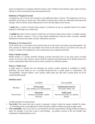minus any deductions or exemptions allowed in that tax year). Taxable income includes wages, salaries, bonuses
and tips, as well as investment income and unearned income.
Definition of 'Marginal Tax Rate'
A marginal tax rate is the tax rate incurred on each additional dollar of income. The marginal tax rate for an
individual will increase as income rises. This method of taxation aims to fairly tax individuals based upon their
earnings, with low-income earners being taxed at a lower rate than higher income earners.
A single tax is a system of taxation based mainly or exclusively on one tax, typically chosen for its special
properties, often being a tax on land value.
A multiple tax refers to the tax system in which taxes are levied on various items or bases. A modern economy
is not one objective economy. It tries to forge ahead simultaneously along the paths of growth, equitable
distribution of income and wealth, economic stabilization, and soon.
Definition of 'Ad Valorem Tax'
An ad valorem tax is a tax based on the assessed value of an item such as real estate or personal property. The
most common ad valorem taxes are property taxes levied on real estate. However, ad valorem taxes may also
extend to a number of tax applications, such as import duty taxes on goods from abroad.
What is 'Double Taxation'
Double taxation is a taxation principle referring to income taxes paid twice on the same source of earned
income. It can occur when income is taxed at both the corporate level and personal level. Double taxation also
occurs in international trade when the same income is taxed in two different countries.
What is a 'Public Good'
A public good is a product that one individual can consume without reducing its availability to another
individual, and from which no one is excluded. Economists refer to public goods as "nonrivalrous" and
"nonexcludable." National defense, sewer systems, public parks and other basic societal goods can all be
considered public goods.
Definition matrix
Excludable Non-excludable
Rivalrous
Private goods
food, clothing, cars, parking spaces
Common-pool resources
fish stocks, timber, coal
Non-rivalrous
Club goods
cinemas, private parks, satellite
television
Public goods
free-to-air television, air, national
defense
A public good has two characteristics:
1. Non-rivalry: This means that when a good is consumed, it doesn‘t reduce the amount available for others.
– E.g. benefiting from a street light doesn‘t reduce the light available for others but eating an apple would.
2. Non-excludability: This occurs when it is not possible to provide a good without it being possible for others to
enjoy. For example, if you erect a dam to stop flooding – you protect everyone in the area (whether they
contributed to flooding defences or not.
 