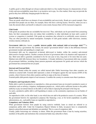 A public good is often (though not always) under-provided in a free market because its characteristics of non-
rivalry and non-excludability mean there is an incentive not to pay. In a free market, firms may not provide the
good as they have difficulty charging people for their use.
Quasi-Public Goods
These are goods which have an element of non-excludability and non-rivalry. Roads are a good example. Once
provided most people can use them, for example, those who have a driving licence. However, when you use a
road, the amount others can benefit is reduced to some extent, because there will be increased congestion.
Club Goods
Club goods are products that are excludable but non-rival. Thus, individuals can be prevented from consuming
them, but their consumption does not reduce their availability to other individuals (at least until a point of
overuse or congestion is reached). Club goods are sometimes also referred to as artificially scarce resources.
They are often provided by natural monopolies. Examples of club goods include: cable television, cinemas,
wireless internet, tollroads etc.
Government debt (also known as public interest, public debt, national debt and sovereign debt)[1][2]
is
the debt owed by a government. By contrast, the annual "government deficit" refers to the difference between
government receipts and spending in a single year.
Government debt can be categorized as internal debt (owed to lenders within the country) and external
debt (owed to foreign lenders). Another common division of government debt is by duration until repayment is
due. Short term debt is generally considered to be for one year or less, long term is for more than ten years.
Medium term debt falls between these two boundaries. A broader definition of government debt may consider
all government liabilities, including future pension payments and payments for goods and services which the
government has contracted but not yet paid.
Internal and External Debt:
Public loans floated within the country are called internal debt. Public borrowings from other countries are
referred as external debt. External debt represents a claim of foreigners against the real income (GNP) of the
country, when it borrows from other countries and has to repay at the time of maturity.
External public debt permits import of real resources. It enables the country to consume more than it produces.
Productive and Unproductive Debt:
Public debt is said to be productive or reproductive, when government loans are invested in productive assets or
enterprises such as railways, irrigation, multipurpose projects etc., which yield a sufficient income to the public
authority to pay out annual interest on the debt as well as help in repaying the principal in the long run.
As such, a productive public debt is self-liquidating in nature; so the community experiences no net burden of
such debt.
An unproductive debt, on the other hand, is one which does not add to the productive assets of a country. When
the government borrows for unproductive purposes like financing a war, or for lavish expenditure on public
administration, etc., such public loans are regarded as unproductive.
Compulsory and Voluntary Debt:
When government borrows from people by using coercive methods, loans so raised are referred to as
compulsory public debt. Under the Compulsory Deposit Scheme in India, tax-payers have to compulsorily
deposit a prescribed amount and defaulters are punished. This is a case of compulsory debt.
Usually, public borrowings are voluntary in nature. When the government floats a loan by issuing securities,
members of the public and institutions like commercial banks may subscribe to them.
 