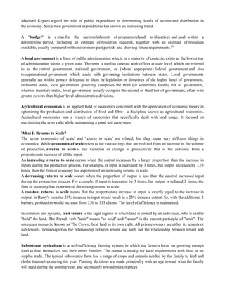 Maynard Keynes argued the role of public expenditure in determining levels of income and distribution in
the economy. Since then government expenditures has shown an increasing trend.
A "budget" is a plan for the accomplishment of programs related to objectives and goals within a
definite time period, including an estimate of resources required, together with an estimate of resources
available, usually compared with one or more past periods and showing future requirements.[4]
A local government is a form of public administration which, in a majority of contexts, exists as the lowest tier
of administration within a given state. The term is used to contrast with offices at state level, which are referred
to as the central government, national government, or (where appropriate) federal government and also
to supranational government which deals with governing institutions between states. Local governments
generally act within powers delegated to them by legislation or directives of the higher level of government.
In federal states, local government generally comprises the third (or sometimes fourth) tier of government,
whereas inunitary states, local government usually occupies the second or third tier of government, often with
greater powers than higher-level administrative divisions.
Agricultural economics is an applied field of economics concerned with the application of economic theory in
optimizing the production and distribution of food and fibre—a discipline known as agricultural economics.
Agricultural economics was a branch of economics that specifically dealt with land usage. It focused on
maximizing the crop yield while maintaining a good soil ecosystem.
What Is Returns to Scale?
The terms 'economies of scale' and 'returns to scale' are related, but they mean very different things in
economics. While economies of scale refers to the cost savings that are realized from an increase in the volume
of production, returns to scale is the variation or change in productivity that is the outcome from a
proportionate increase of all the input.
An increasing returns to scale occurs when the output increases by a larger proportion than the increase in
inputs during the production process. For example, if input is increased by 3 times, but output increases by 3.75
times, then the firm or economy has experienced an increasing returns to scale.
A decreasing returns to scale occurs when the proportion of output is less than the desired increased input
during the production process. For example, if input is increased by 3 times, but output is reduced 2 times, the
firm or economy has experienced decreasing returns to scale.
A constant returns to scale means that the proportionate increase in input is exactly equal to the increase in
output. In Barry's case the 25% increase in input would result in a 25% increase output. So, with the additional 2
barbers, production would increase from 250 to 313 clients. The level of efficiency is maintained.
In common law systems, land tenure is the legal regime in which land is owned by an individual, who is said to
"hold" the land. The French verb "tenir" means "to hold" and "tenant" is the present participle of "tenir". The
sovereign monarch, known as The Crown, held land in its own right. All private owners are either its tenants or
sub-tenants. Tenuresignifies the relationship between tenant and lord, not the relationship between tenant and
land.
Subsistence agriculture is a self-sufficiency farming system in which the farmers focus on growing enough
food to feed themselves and their entire families. The output is mostly for local requirements with little or no
surplus trade. The typical subsistence farm has a range of crops and animals needed by the family to feed and
clothe themselves during the year. Planting decisions are made principally with an eye toward what the family
will need during the coming year, and secondarily toward market prices
 