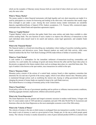 which are the examples of fiduciary money because both are some kind of token which are used as money and
carry the same value.
What is 'Money Market'
The money market is where financial instruments with high liquidity and very short maturities are traded. It is
used by participants as a means for borrowing and lending in the short term, with maturities that usually range
from overnight to just under a year. Among the most common money market instruments are eurodollar
deposits, negotiablecertificates of deposit (CDs), bankers acceptances, U.S. Treasury bills, commercial paper,
municipal notes, federal funds and repurchase agreements (repos).
What are 'Capital Markets'
"Capital Markets" refers to activities that gather funds from some entities and make them available to other
entities needing funds. The core function of such a market is to improve the efficiency of transactions so that
each individual entity doesn't need to do search and analysis, create legal agreements, and complete funds
transfer.
What is the 'Financial Market'
The financial market is a broad term describing any marketplace where trading of securities including equities,
bonds, currencies and derivatives occur. Some financial markets are small with little activity, while some
financial markets like the New York Stock Exchange (NYSE) trade trillions of dollars of securities daily.
What is a 'Cash Market'
A cash market is a marketplace for the immediate settlement of transactions involving commodities and
securities. In a cash market, the exchange of goods and money between the seller and the buyer takes place in
the present, as opposed to the futures market where such an exchange takes place on a specified future date. This
type of market is also known as the spot market, since transactions are settled on the spot.
What is 'Monetary Policy'
Monetary policy consists of the actions of a central bank, currency board or other regulatory committee that
determine the size and rate of growth of the money supply, which in turn affects interest rates. Monetary policy
is maintained through actions such as modifying the interest rate, buying or selling government bonds, and
changing the amount of money banks are required to keep in the vault (bank reserves).
The Federal Reserve is in charge of monetary policy in the United States.
What is 'Fiscal Policy'
Fiscal policy refers to the use of government spending and tax policies to influence macroeconomic conditions,
including aggregate demand, employment, inflation and economic growth.
What is the 'Great Depression'?
The Great Depression was the greatest and longest economic recession in modern world history. It began with
the U.S. stock market crash of 1929 and did not completely end until 1946 after World War II. Economists and
historians often cite the Great Depression as the most catastrophic economic event of the 20th century.
What is the 'Velocity of Money'
The velocity of money is the rate at which money is exchanged from one transaction to another. It also refers to
how much a unit of currency is used in a given period of time. Simply put, it's the rate at which people spend
money. The velocity of money is usually measured as a ratio of gross national product (GNP) to a country's total
 