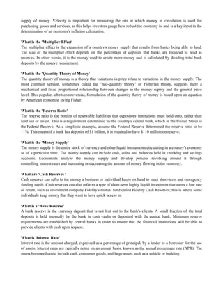 supply of money. Velocity is important for measuring the rate at which money in circulation is used for
purchasing goods and services, as this helps investors gauge how robust the economy is, and is a key input in the
determination of an economy's inflation calculation.
What is the 'Multiplier Effect'
The multiplier effect is the expansion of a country's money supply that results from banks being able to lend.
The size of the multiplier effect depends on the percentage of deposits that banks are required to hold as
reserves. In other words, it is the money used to create more money and is calculated by dividing total bank
deposits by the reserve requirement.
What is the 'Quantity Theory of Money'
The quantity theory of money is a theory that variations in price relate to variations in the money supply. The
most common version, sometimes called the "neo-quantity theory" or Fisherian theory, suggests there a
mechanical and fixed proportional relationship between changes in the money supply and the general price
level. This popular, albeit controversial, formulation of the quantity theory of money is based upon an equation
by American economist Irving Fisher.
What is the 'Reserve Ratio'
The reserve ratio is the portion of reservable liabilities that depository institutions must hold onto, rather than
lend out or invest. This is a requirement determined by the country's central bank, which in the United States is
the Federal Reserve. As a simplistic example, assume the Federal Reserve determined the reserve ratio to be
11%. This means if a bank has deposits of $1 billion, it is required to have $110 million on reserve.
What is the 'Money Supply'
The money supply is the entire stock of currency and other liquid instruments circulating in a country's economy
as of a particular time. The money supply can include cash, coins and balances held in checking and savings
accounts. Economists analyze the money supply and develop policies revolving around it through
controlling interest rates and increasing or decreasing the amount of money flowing in the economy.
What are 'Cash Reserves '
Cash reserves can refer to the money a business or individual keeps on hand to meet short-term and emergency
funding needs. Cash reserves can also refer to a type of short-term highly liquid investment that earns a low rate
of return, such as investment company Fidelity's mutual fund called Fidelity Cash Reserves; this is where some
individuals keep money that they want to have quick access to.
What is a 'Bank Reserve'
A bank reserve is the currency deposit that is not lent out to the bank's clients. A small fraction of the total
deposits is held internally by the bank in cash vaults or deposited with the central bank. Minimum reserve
requirements are established by central banks in order to ensure that the financial institutions will be able to
provide clients with cash upon request.
What is 'Interest Rate'
Interest rate is the amount charged, expressed as a percentage of principal, by a lender to a borrower for the use
of assets. Interest rates are typically noted on an annual basis, known as the annual percentage rate (APR). The
assets borrowed could include cash, consumer goods, and large assets such as a vehicle or building.
 